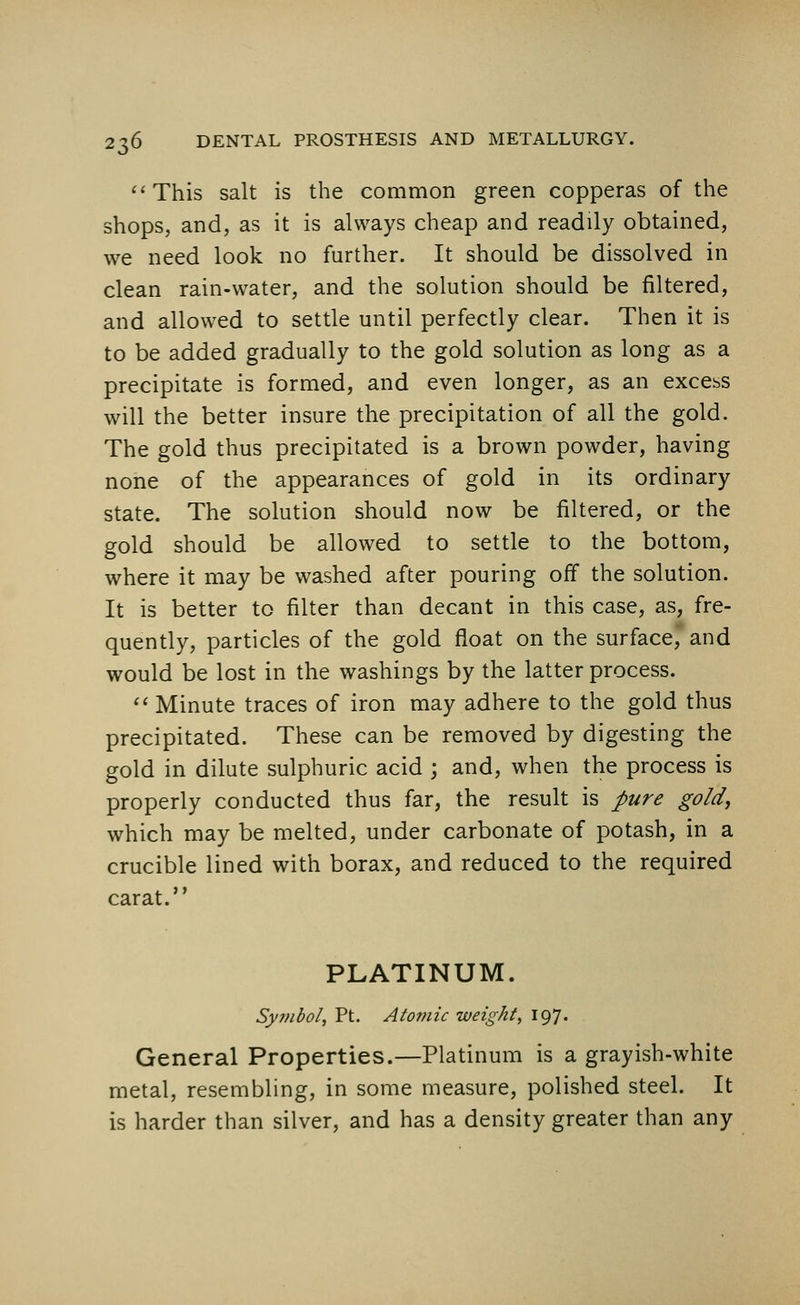 ''This salt is the common green copperas of the shops, and, as it is always cheap and readily obtained, we need look no further. It should be dissolved in clean rain-water, and the solution should be filtered, and allowed to settle until perfectly clear. Then it is to be added gradually to the gold solution as long as a precipitate is formed, and even longer, as an excess will the better insure the precipitation of all the gold. The gold thus precipitated is a brown powder, having none of the appearances of gold in its ordinary state. The solution should now be filtered, or the gold should be allowed to settle to the bottom, where it may be washed after pouring off the solution. It is better to filter than decant in this case, as, fre- quently, particles of the gold float on the surface, and would be lost in the washings by the latter process.  Minute traces of iron may adhere to the gold thus precipitated. These can be removed by digesting the gold in dilute sulphuric acid ; and, when the process is properly conducted thus far, the result is pure gold, which may be melted, under carbonate of potash, in a crucible lined with borax, and reduced to the required carat. PLATINUM. Symbol, Pt. Atomic weight, 197. General Properties.—Platinum is a grayish-white metal, resembling, in some measure, polished steel. It is harder than silver, and has a density greater than any