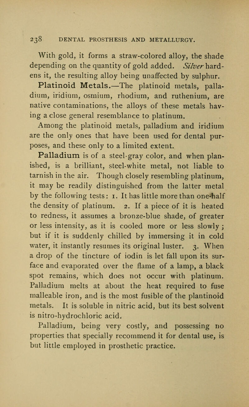 With gold, it forms a straw-colored alloy, the shade depending on the quantity of gold added. Silver hard- ens it, the resulting alloy being unaffected by sulphur. Platinoid Metals.—The platinoid metals, palla- dium, iridium, osmium, rhodium, and ruthenium, are native contaminations, the alloys of these metals hav- ing a close general resemblance to platinum. Among the platinoid metals, palladium and iridium are the only ones that have been used for dental pur- poses, and these only to a limited extent. Palladium is of a steel-gray color, and when plan- ished, is a brilliant, steel-white metal, not liable to tarnish in the air. Though closely resembling platinum, it may be readily distinguished from the latter metal by the following tests: 1. It has little more than one-half the density of platinum. 2. If a piece of it is heated to redness, it assumes a bronze-blue shade, of greater or less intensity, as it is cooled more or less slowly ; but if it is suddenly chilled by immersing it in cold water, it instantly resumes its original luster. 3. When a drop of the tincture of iodin is let fall upon its sur- face and evaporated over the flame of a lamp, a black spot remains, which does not occur with platinum. Palladium melts at about the heat required to fuse malleable iron, and is the most fusible of the plantinoid metals. It is soluble in nitric acid, but its best solvent is nitro-hydrochloric acid. Palladium, being very costly, and possessing no properties that specially recommend it for dental use, is but little employed in prosthetic practice.