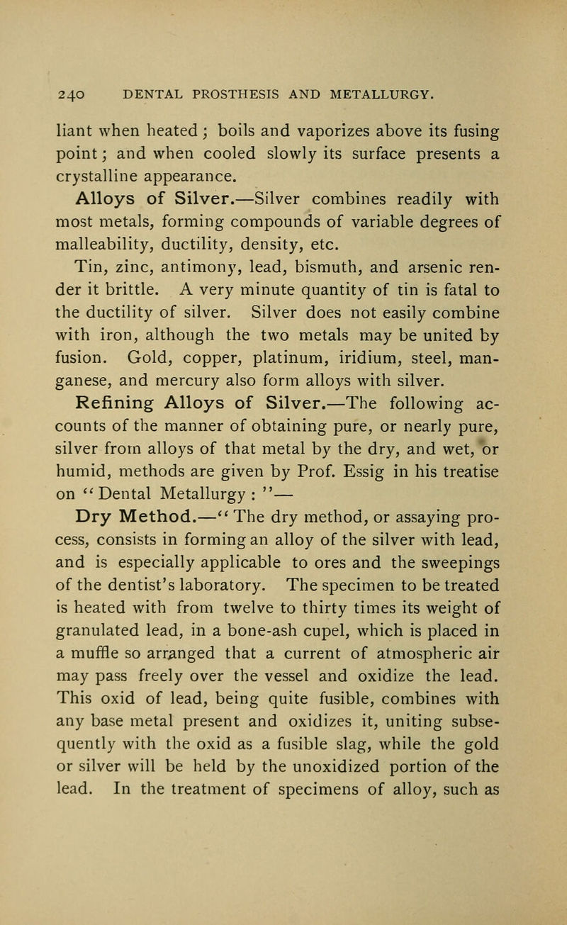 liant when heated; boils and vaporizes above its fusing point; and when cooled slowly its surface presents a crystalline appearance. Alloys of Silver.—Silver combines readily with most metals, forming compounds of variable degrees of malleability, ductility, density, etc. Tin, zinc, antimony, lead, bismuth, and arsenic ren- der it brittle. A very minute quantity of tin is fatal to the ductility of silver. Silver does not easily combine with iron, although the two metals may be united by fusion. Gold, copper, platinum, iridium, steel, man- ganese, and mercury also form alloys with silver. Refining Alloys of Silver.—The following ac- counts of the manner of obtaining pure, or nearly pure, silver from alloys of that metal by the dry, and wet, or humid, methods are given by Prof. Essig in his treatise on Dental Metallurgy • — Dry Method.— The dry method, or assaying pro- cess, consists in forming an alloy of the silver with lead, and is especially applicable to ores and the sweepings of the dentist's laboratory. The specimen to be treated is heated with from twelve to thirty times its weight of granulated lead, in a bone-ash cupel, which is placed in a muffle so arranged that a current of atmospheric air may pass freely over the vessel and oxidize the lead. This oxid of lead, being quite fusible, combines with any base metal present and oxidizes it, uniting subse- quently with the oxid as a fusible slag, while the gold or silver will be held by the unoxidized portion of the lead. In the treatment of specimens of alloy, such as