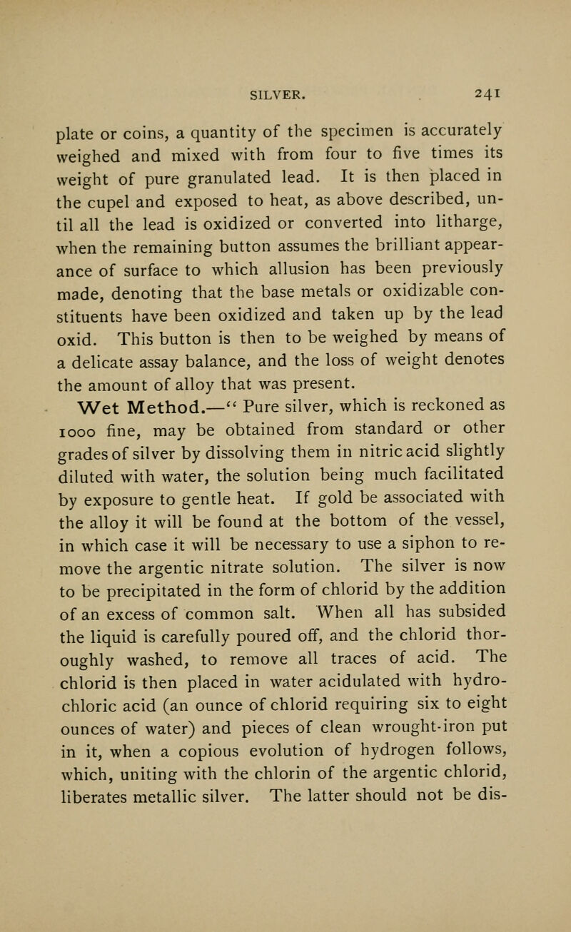 plate or coins, a quantity of the specimen is accurately weighed and mixed with from four to five times its weight of pure granulated lead. It is then placed in the cupel and exposed to heat, as above described, un- til all the lead is oxidized or converted into litharge, when the remaining button assumes the brilliant appear- ance of surface to which allusion has been previously made, denoting that the base metals or oxidizable con- stituents have been oxidized and taken up by the lead oxid. This button is then to be weighed by means of a delicate assay balance, and the loss of weight denotes the amount of alloy that was present. Wet Method.— Pure silver, which is reckoned as 1000 fine, may be obtained from standard or other grades of silver by dissolving them in nitric acid slightly diluted with water, the solution being much facilitated by exposure to gentle heat. If gold be associated with the alloy it will be found at the bottom of the vessel, in which case it will be necessary to use a siphon to re- move the argentic nitrate solution. The silver is now to be precipitated in the form of chlorid by the addition of an excess of common salt. When all has subsided the liquid is carefully poured off, and the chlorid thor- oughly washed, to remove all traces of acid. The chlorid is then placed in water acidulated with hydro- chloric acid (an ounce of chlorid requiring six to eight ounces of water) and pieces of clean wrought-iron put in it, when a copious evolution of hydrogen follows, which, uniting with the chlorin of the argentic chlorid, liberates metallic silver. The latter should not be dis-