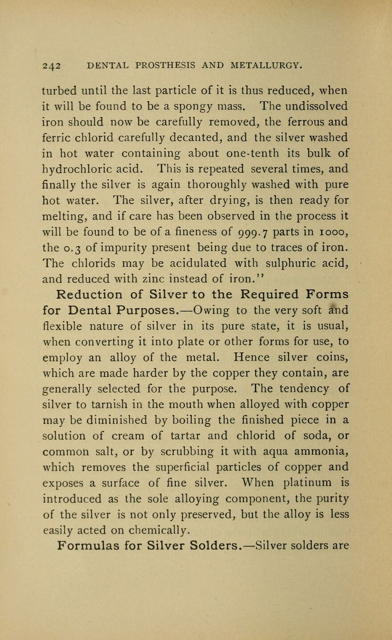 turbed until the last particle of it is thus reduced, when it will be found to be a spongy mass. The undissolved iron should now be carefully removed, the ferrous and ferric chlorid carefully decanted, and the silver washed in hot water containing about one-tenth its bulk of hydrochloric acid. This is repeated several times, and finally the silver is again thoroughly washed with pure hot water. The silver, after drying, is then ready for melting, and if care has been observed in the process it will be found to be of a fineness of 999.7 parts in 1000, the 0.3 of impurity present being due to traces of iron. The chlorids may be acidulated with sulphuric acid, and reduced with zinc instead of iron. Reduction of Silver to the Required Forms for Dental Purposes.—Owing to the very soft and flexible nature of silver in its pure state, it is usual, when converting it into plate or other forms for use, to employ an alloy of the metal. Hence silver coins, which are made harder by the copper they contain, are generally selected for the purpose. The tendency of silver to tarnish in the mouth when alloyed with copper may be diminished by boiling the finished piece in a solution of cream of tartar and chlorid of soda, or common salt, or by scrubbing it with aqua ammonia, which removes the superficial particles of copper and exposes a surface of fine silver. When platinum is introduced as the sole alloying component, the purity of the silver is not only preserved, but the alloy is less easily acted on chemically. Formulas for Silver Solders.—Silver solders are