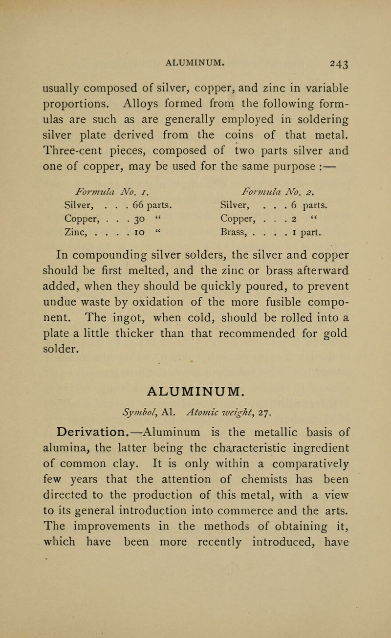 usually composed of silver, copper, and zinc in variable proportions. Alloys formed from the following form- ulas are such as are generally employed in soldering silver plate derived from the coins of that metal. Three-cent pieces, composed of two parts silver and one of copper, may be used for the same purpose :— Formtila No. 1. Formula No. 2. Silver, ... 66 parts. Silver, ... 6 parts. Copper, ... 30  Copper, ... 2  Zinc, .... 10  Brass, . . . . 1 part. In compounding silver solders, the silver and copper should be first melted, and the zinc or brass afterward added, when they should be quickly poured, to prevent undue waste by oxidation of the more fusible compo- nent. The ingot, when cold, should be rolled into a plate a little thicker than that recommended for gold solder. ALUMINUM. Symbol, Al. Atomic tveight, 27. Derivation.—Aluminum is the metallic basis of alumina, the latter being the characteristic ingredient of common clay. It is only within a comparatively few years that the attention of chemists has been directed to the production of this metal, with a view to its general introduction into commerce and the arts. The improvements in the methods of obtaining it, which have been more recently introduced, have