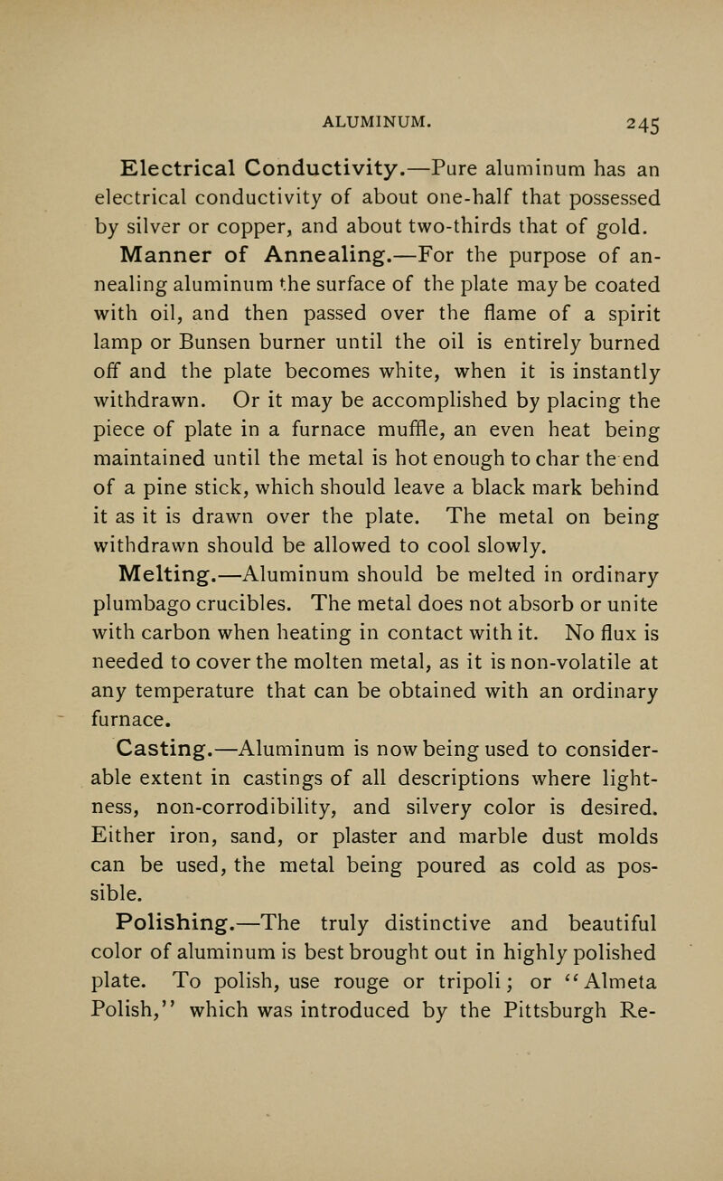 Electrical Conductivity.—Pure aluminum has an electrical conductivity of about one-half that possessed by silver or copper, and about two-thirds that of gold. Manner of Annealing.—For the purpose of an- nealing aluminum the surface of the plate may be coated with oil, and then passed over the flame of a spirit lamp or Bunsen burner until the oil is entirely burned oif and the plate becomes white, when it is instantly withdrawn. Or it may be accomplished by placing the piece of plate in a furnace muffle, an even heat being maintained until the metal is hot enough to char the end of a pine stick, which should leave a black mark behind it as it is drawn over the plate. The metal on being withdrawn should be allowed to cool slowly. Melting.—Aluminum should be melted in ordinary plumbago crucibles. The metal does not absorb or unite with carbon when heating in contact with it. No flux is needed to cover the molten metal, as it is non-volatile at any temperature that can be obtained with an ordinary furnace. Casting.—Aluminum is now being used to consider- able extent in castings of all descriptions where light- ness, non-corrodibility, and silvery color is desired. Either iron, sand, or plaster and marble dust molds can be used, the metal being poured as cold as pos- sible. Polishing.—The truly distinctive and beautiful color of aluminum is best brought out in highly polished plate. To polish, use rouge or tripoli; or Almeta Polish, which was introduced by the Pittsburgh Re-