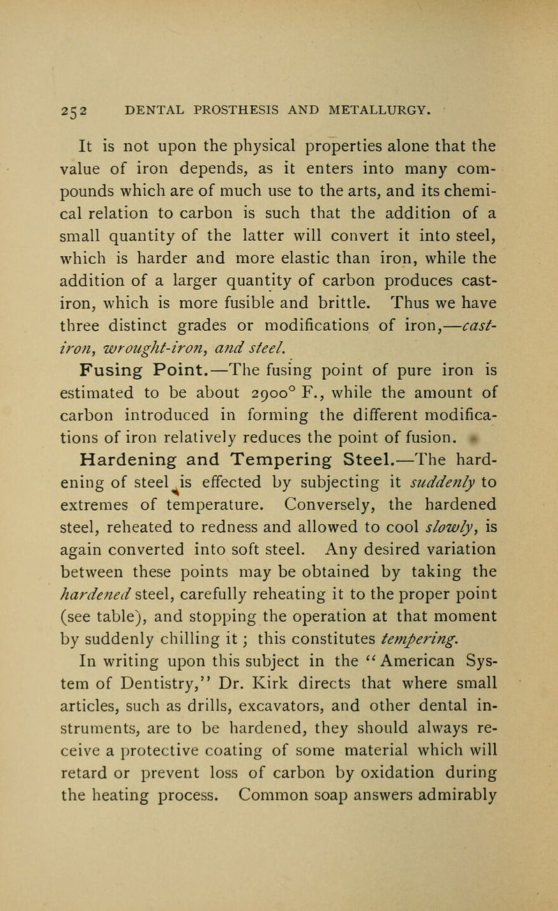 It is not upon the physical properties alone that the value of iron depends, as it enters into many com- pounds which are of much use to the arts, and its chemi- cal relation to carbon is such that the addition of a small quantity of the latter will convert it into steel, which is harder and more elastic than iron, while the addition of a larger quantity of carbon produces cast- iron, which is more fusible and brittle. Thus we have three distinct grades or modifications of iron,—cast- iron, wrought-iron, and steel. Fusing Point.—The fusing point of pure iron is estimated to be about 29000 F., while the amount of carbon introduced in forming the different modifica- tions of iron relatively reduces the point of fusion. Hardening and Tempering Steel.—The hard- ening of steel is effected by subjecting it suddenly to extremes of temperature. Conversely, the hardened steel, reheated to redness and allowed to cool slowly, is again converted into soft steel. Any desired variation between these points may be obtained by taking the hardened steel, carefully reheating it to the proper point (see table), and stopping the operation at that moment by suddenly chilling it; this constitutes tempering. In writing upon this subject in the American Sys- tem of Dentistry, Dr. Kirk directs that where small articles, such as drills, excavators, and other dental in- struments, are to be hardened, they should always re- ceive a protective coating of some material which will retard or prevent loss of carbon by oxidation during the heating process. Common soap answers admirably