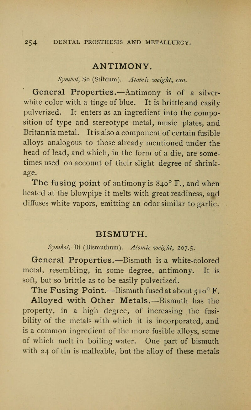 ANTIMONY. Symbol, Sb (Stibium). Atomic weight, 120. General Properties.—Antimony is of a silver- white color with a tinge of blue. It is brittle and easily pulverized. It enters as an ingredient into the compo- sition of type and stereotype metal, music plates, and Britannia metal. It is also a component of certain fusible alloys analogous to those already mentioned under the head of lead, and which, in the form of a die, are some- times used on account of their slight degree of shrink- age. The fusing point of antimony is 8400 F., and when heated at the blowpipe it melts with great readiness, and diffuses white vapors, emitting an odor similar to garlic. BISMUTH. Symbol, Bi (Bismuthum). Atomic weight, 207.5. General Properties.—Bismuth is a white-colored metal, resembling, in some degree, antimony. It is soft, but so brittle as to be easily pulverized. The Fusing Point.—Bismuth fused at about 5100 F. Alloyed with Other Metals.—Bismuth has the property, in a high degree, of increasing the fusi- bility of the metals with which it is incorporated, and is a common ingredient of the more fusible alloys, some of which melt in boiling water. One part of bismuth with 24 of tin is malleable, but the alloy of these metals