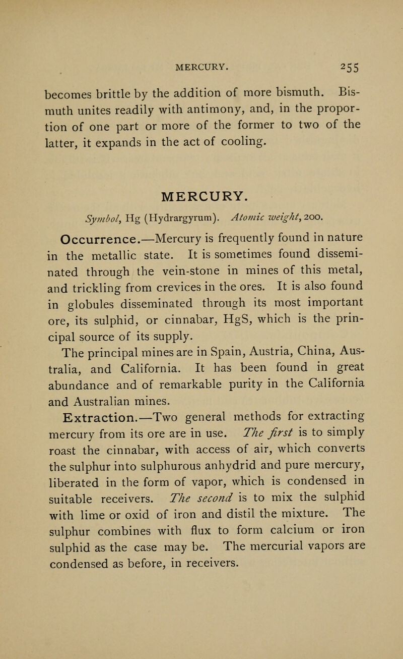 becomes brittle by the addition of more bismuth. Bis- muth unites readily with antimony, and, in the propor- tion of one part or more of the former to two of the latter, it expands in the act of cooling. MERCURY. Symbol, Hg (Hydrargyrum). Atomic weight, 200. Occurrence.—Mercury is frequently found in nature in the metallic state. It is sometimes found dissemi- nated through the vein-stone in mines of this metal, and trickling from crevices in the ores. It is also found in globules disseminated through its most important ore, its sulphid, or cinnabar, HgS, which is the prin- cipal source of its supply. The principal mines are in Spain, Austria, China, Aus- tralia, and California. It has been found in great abundance and of remarkable purity in the California and Australian mines. Extraction.—Two general methods for extracting mercury from its ore are in use. The first is to simply roast the cinnabar, with access of air, which converts the sulphur into sulphurous anhydrid and pure mercury, liberated in the form of vapor, which is condensed in suitable receivers. The second is to mix the sulphid with lime or oxid of iron and distil the mixture. The sulphur combines with flux to form calcium or iron sulphid as the case may be. The mercurial vapors are condensed as before, in receivers.