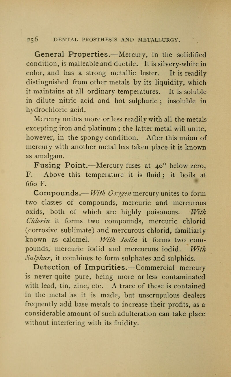 General Properties.—Mercury, in the solidified condition, is malleable and ductile. It is silvery-white in color, and has a strong metallic luster. It is readily distinguished from other metals by its liquidity, which it maintains at all ordinary temperatures. It is soluble in dilute nitric acid and hot sulphuric ; insoluble in hydrochloric acid. Mercury unites more or less readily with all the metals excepting iron and platinum ; the latter metal will unite, however, in the spongy condition. After this union of mercury with another metal has taken piace it is known as amalgam. Fusing Point.—Mercury fuses at 400 below zero, F. Above this temperature it is fluid; it boils at 660 F. Compounds.— With Oxygen mercury unites to form two classes of compounds, mercuric and mercurous oxids, both of which are highly poisonous. With Chlorin it forms two compounds, mercuric chlorid (corrosive sublimate) and mercurous chlorid, familiarly known as calomel. With Iodin it forms two com- pounds, mercuric iodid and mercurous iodid. With Sulphur, it combines to form sulphates and sulphids. Detection of Impurities.—Commercial mercury is never quite pure, being more or less contaminated with lead, tin, zinc, etc. A trace of these is contained in the metal as it is made, but unscrupulous dealers frequently add base metals to increase their profits, as a considerable amount of such adulteration can take place without interfering with its fluidity.