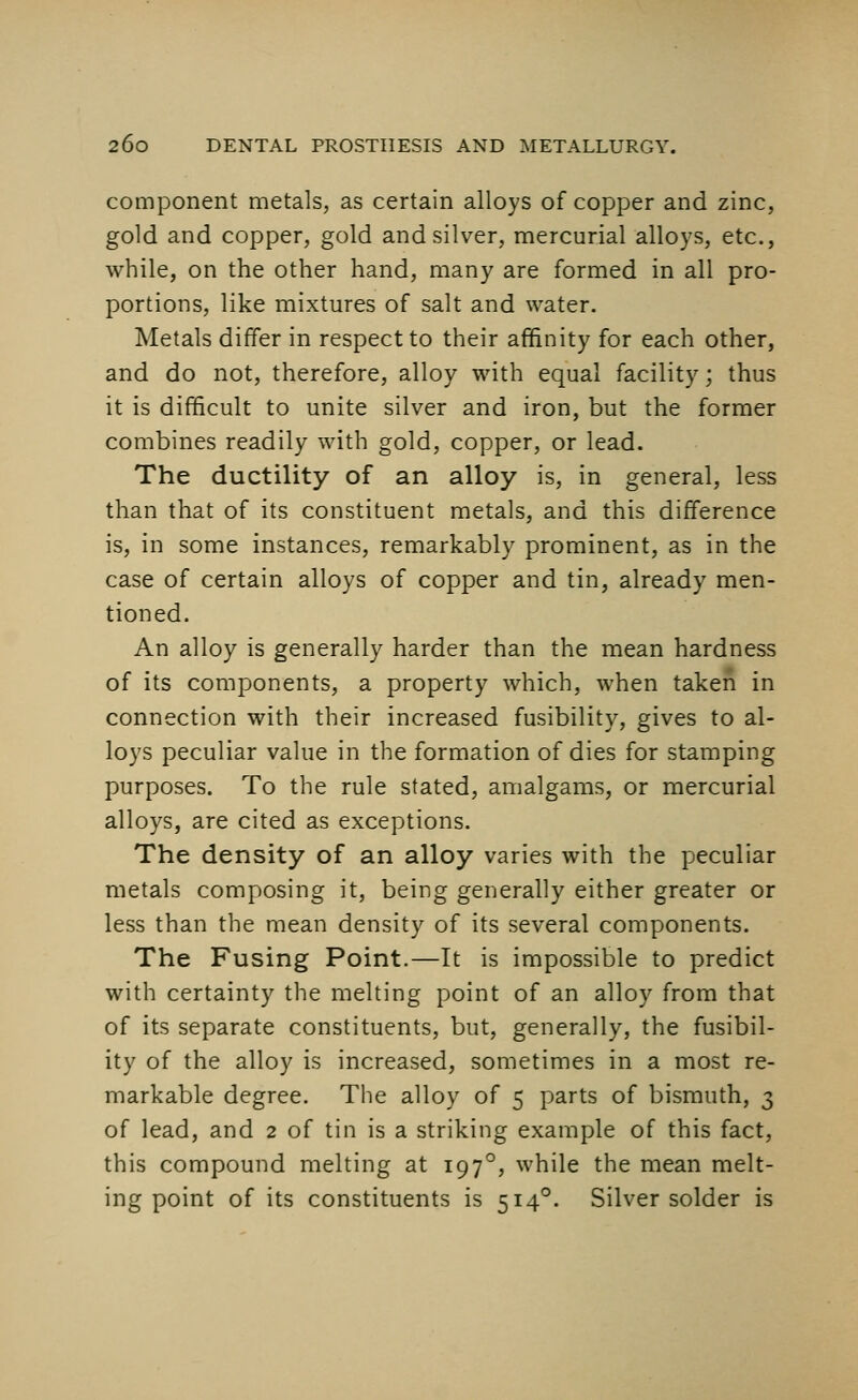 component metals, as certain alloys of copper and zinc, gold and copper, gold and silver, mercurial alloys, etc., while, on the other hand, many are formed in all pro- portions, like mixtures of salt and water. Metals differ in respect to their affinity for each other, and do not, therefore, alloy with equal facility; thus it is difficult to unite silver and iron, but the former combines readily with gold, copper, or lead. The ductility of an alloy is, in general, less than that of its constituent metals, and this difference is, in some instances, remarkably prominent, as in the case of certain alloys of copper and tin, already men- tioned. An alloy is generally harder than the mean hardness of its components, a property which, when taken in connection with their increased fusibility, gives to al- loys peculiar value in the formation of dies for stamping purposes. To the rule stated, amalgams, or mercurial alloys, are cited as exceptions. The density of an alloy varies with the peculiar metals composing it, being generally either greater or less than the mean density of its several components. The Fusing Point.—It is impossible to predict with certainty the melting point of an alloy from that of its separate constituents, but, generally, the fusibil- ity of the alloy is increased, sometimes in a most re- markable degree. The alloy of 5 parts of bismuth, 3 of lead, and 2 of tin is a striking example of this fact, this compound melting at 1970, while the mean melt- ing point of its constituents is 5140. Silver solder is