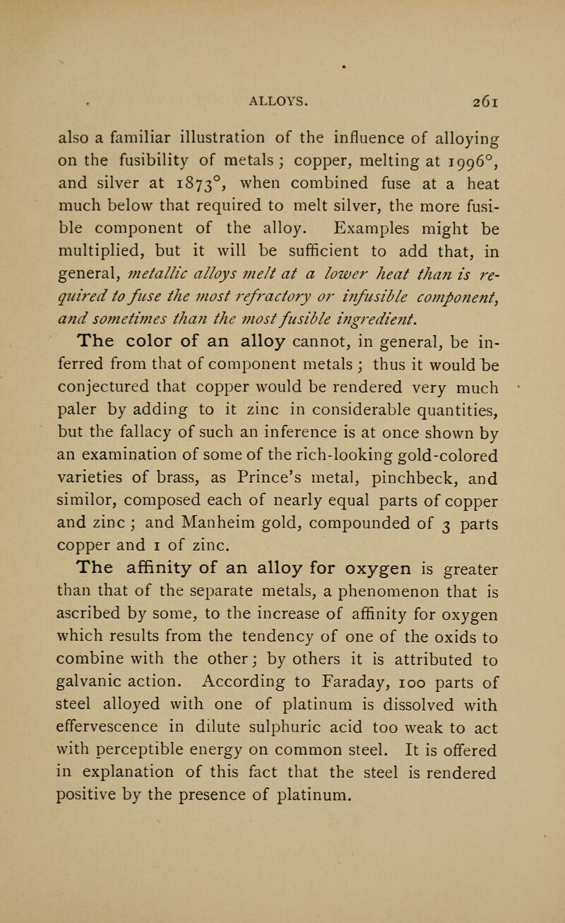 also a familiar illustration of the influence of alloying on the fusibility of metals; copper, melting at 1996°, and silver at 18730, when combined fuse at a heat much below that required to melt silver, the more fusi- ble component of the alloy. Examples might be multiplied, but it will be sufficient to add that, in general, metallic alloys melt at a lower heat than is re- quired to fuse the most refractory or infusible component, and sometimes than the most fusible ingredient. The color of an alloy cannot, in general, be in- ferred from that of component metals ; thus it would be conjectured that copper would be rendered very much paler by adding to it zinc in considerable quantities, but the fallacy of such an inference is at once shown by an examination of some of the rich-looking gold-colored varieties of brass, as Prince's metal, pinchbeck, and similor, composed each of nearly equal parts of copper and zinc ; and Manheim gold, compounded of 3 parts copper and 1 of zinc. The affinity of an alloy for oxygen is greater than that of the separate metals, a phenomenon that is ascribed by some, to the increase of affinity for oxygen which results from the tendency of one of the oxids to combine with the other; by others it is attributed to galvanic action. According to Faraday, 100 parts of steel alloyed with one of platinum is dissolved with effervescence in dilute sulphuric acid too weak to act with perceptible energy on common steel. It is offered in explanation of this fact that the steel is rendered positive by the presence of platinum.