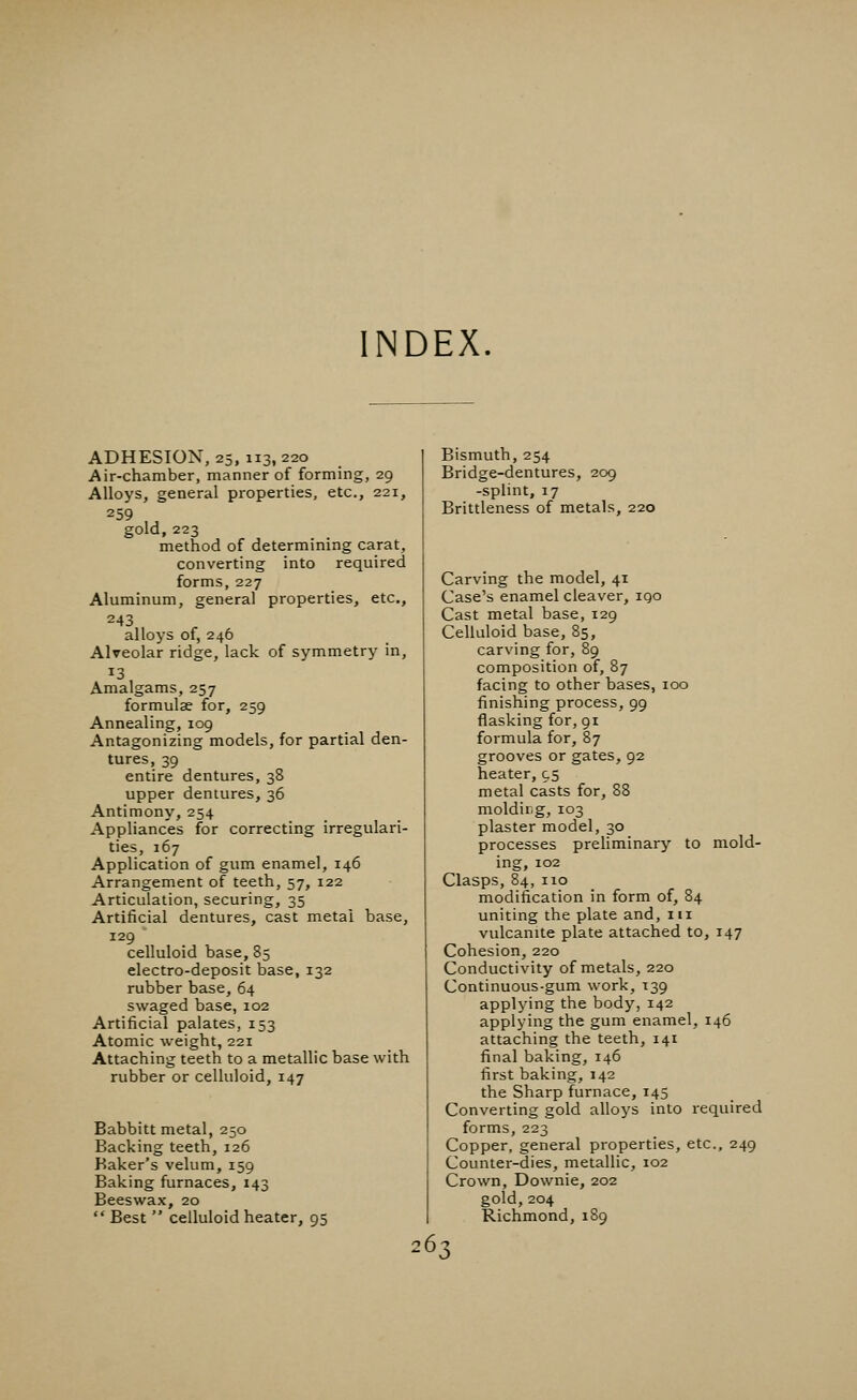 INDEX. ADHESION, 25, 113, 220 Air-chamber, manner of forming, 29 Alloys, general properties, etc., 221, 259 gold, 223 method of determining carat, converting into required forms, 227 Aluminum, general properties, etc., 243 alloys of, 246 Alveolar ridge, lack of symmetry in, Amalgams, 257 formulae for, 259 Annealing, 109 Antagonizing models, for partial den- tures, 39 entire dentures, 38 upper dentures, 36 Antimony, 254 Appliances for correcting irregulari- ties, 167 Application of gum enamel, 146 Arrangement of teeth, 57, 122 Articulation, securing, 35 Artificial dentures, cast metai base, 129 celluloid base, 85 electro-deposit base, 132 rubber base, 64 swaged base, 102 Artificial palates, 153 Atomic weight, 221 Attaching teeth to a metallic base with rubber or celluloid, 147 Babbitt metal, 250 Backing teeth, 126 Baker's velum, 159 Baking furnaces, 143 Beeswax, 20  Best  celluloid heater, 95 Bismuth, 254 Bridge-dentures, 209 -splint, 17 Brittleness of metals, 220 Carving the model, 41 Case's enamel cleaver, iqo Cast metal base, 129 Celluloid base, 85, carving for, 89 composition of, 87 facing to other bases, 100 finishing process, 99 flasking for, 91 formula for, 87 grooves or gates, 92 heater, 95 metal casts for, 88 molding, 103 plaster model, 30 processes preliminary to mold- ing, 102 Clasps, 84, 110 modification in form of, 84 uniting the plate and, 111 vulcanite plate attached to, 147 Cohesion, 220 Conductivity of metals, 220 Continuous-gum work, 139 applying the body, 142 applying the gum enamel, 146 attaching the teeth, 141 final baking, 146 first baking, 142 the Sharp furnace, 145 Converting gold alloys into required forms, 223 Copper, general properties, etc., 249 Counter-dies, metallic, 102 Crown, Downie, 202 gold,204 Richmond, 189 26