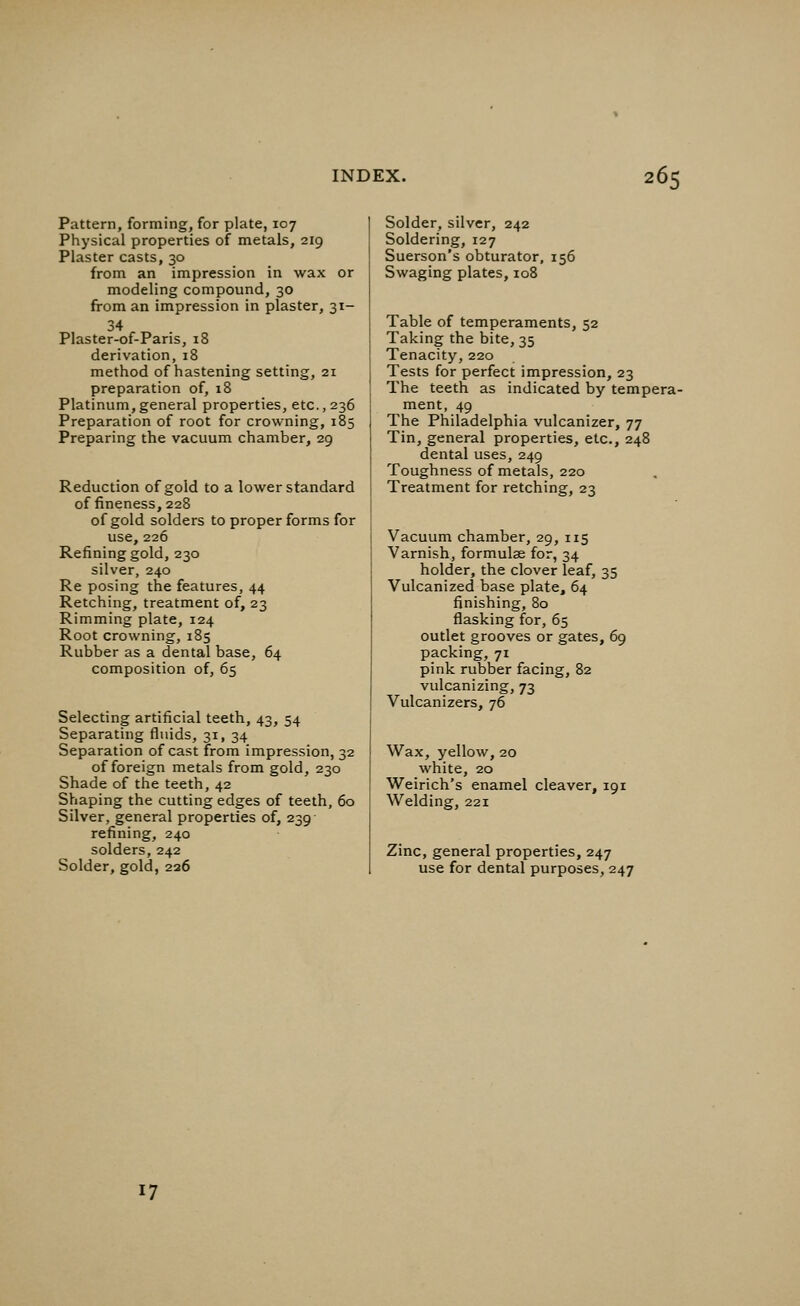 Pattern, forming, for plate, 107 Physical properties of metals, 219 Plaster casts, 30 from an impression in wax or modeling compound, 30 from an impression in plaster, 31- 34 Plaster-of-Paris, 18 derivation, 18 method of hastening setting, 21 preparation of, 18 Platinum, general properties, etc., 236 Preparation of root for crowning, 185 Preparing the vacuum chamber, 29 Reduction of gold to a lower standard of fineness, 228 of gold solders to proper forms for use, 226 Refining gold, 230 silver, 240 Re posing the features, 44 Retching, treatment of, 23 Rimming plate, 124 Root crowning, 185 Rubber as a dental base, 64 composition of, 65 Selecting artificial teeth, 43, 54 Separating fluids, 31, 34 Separation of cast from impression, 32 of foreign metals from gold, 230 Shade of the teeth, 42 Shaping the cutting edges of teeth, 60 Silver, general properties of, 239 refining, 240 solders, 242 Solder, gold, 226 Solder, silver, 242 Soldering, 127 Suerson's obturator, 156 Swaging plates, 108 Table of temperaments, 52 Taking the bite, 35 Tenacity, 220 Tests for perfect impression, 23 The teeth as indicated by tempera- ment, 49 The Philadelphia vulcanizer, 77 Tin, general properties, etc., 248 dental uses, 249 Toughness of metals, 220 Treatment for retching, 23 Vacuum chamber, 29, 115 Varnish, formulae for, 34 holder, the clover leaf, 35 Vulcanized base plate, 64 finishing, 80 flasking for, 65 outlet grooves or gates, 69 packing, 71 pink rubber facing, 82 vulcanizing, 73 Vulcanizers, 76 Wax, yellow, 20 white, 20 Weirich's enamel cleaver, 191 Welding, 221 Zinc, general properties, 247 use for dental purposes, 247 17