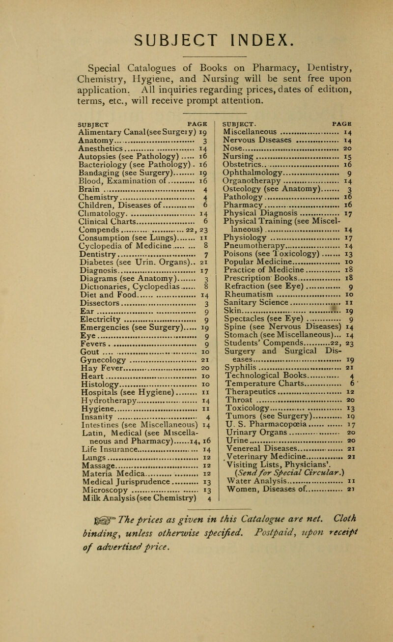 SUBJECT INDEX. Special Catalogues of Books on Pharmacy, Dentistry, Chemistry, Hygiene, and Nursing will be sent free upon application. All inquiries regarding prices, dates of edition, terms, etc., will receive prompt attention. SUBJECT PAGE Alimentary Canal (see Surgery) 19 Anatomy 3 Anesthetics 14 Autopsies (see Pathology) 16 Bacteriology (see Pathology). 16 Bandaging (see Surgery) 19 Blood, Examination of 16 Brain 4 Chemistry 4 Children, Diseases of 6 Climatology 14 Clinical Charts 6 Compends 22, 23 Consumption (see Lungs) n Cyclopedia of Medicine 8 Dentistry 7 Diabetes (see Urin. Organs).. 21 Diagnosis 17 Diagrams (see Anatomy) 3 Dictionaries, Cyclopedias 8 Diet and Food 14 Dissectors 3 Ear 9 Electricity 9 Emergencies (see Surgery) 19 Eye 9 Fevers 9 Gout 10 Gynecology 21 Hay Fever 20 Heart 10 Histology 10 Hospitals (see Hygiene) 11 Hydrotherapy 14 Hygiene 11 Insanity 4 Intestines (see Miscellaneous) 14 Latin, Medical (see Miscella- neous and Pharmacy) 14,16 Life Insurance 14 Lungs 12 Massage 12 Materia Medica 12 Medical Jurisprudence 13 Microscopy 13 Milk Analysis (see Chemistry) 4 SUBJECT. PAGE Miscellaneous 14 Nervous Diseases 14 Nose 20 Nursing 15 Obstetrics.. 16 Ophthalmology 9 Organotherapy 14 Osteology (see Anatomy) 3 Pathology 16 Pharmacy 16 Physical Diagnosis 17 Physical Training (see Miscel- laneous) 14 Physiology 17 Pneumotherapy 14 Poisons (see Toxicology) 13 Popular Medicine 10 Practice of Medicine 18 Prescription Books 18 Refraction (see Eye) 9 Rheumatism 10 Sanitary Science 11 Skin .*... 19 Spectacles (see Eye) 9 Spine (see Nervous Diseases) 14 Stomach (seeMiscellaneous)... 14 Students' Compends 22, 23 Surgery and Surgical Dis- eases 19 Syphilis 21 Technological Books 4 Temperature Charts 6 ' Therapeutics 12 Throat 20 Toxicology 13 Tumors (see Surgery) iq U. S. Pharmacopoeia 17 Urinary Organs 20 Urine 20 Venereal Diseases 21 .Veterinary Medicine 21 Visiting Lists, Physicians'. {Send for Special Circular.) Water Analysis 11 Women, Diseases of. 21 f$^° The prices as given in this Catalogue are net. Cloth bindings unless otherwise specified. Postpaid, upon receipt of advertised price.