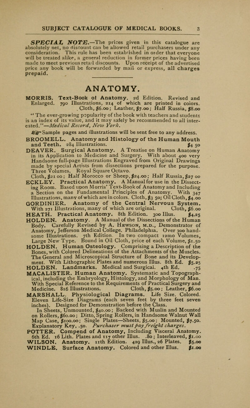 SPMCIAI, NOTM.—The prices given in this catalogue are absolutely net, no discount can be allowed retail purchasers under any consideration. This rule has been established in order that everyone will be treated alike, a general reduction in former prices having been made to meet previous retad discounts. Upon receipt of the advertised price any book will be forwarded by mail or express, all charges prepaid. ANATOMY. MORRIS. Text-Book ot Anatomy. 2d Edition. Revised and Enlarged. 790 Illustrations, 214 of which are printed in coiors. . Cloth, $6.00; Leather, #7.00; Half Russia, $8.00  The ever-growing popularity of the book with teachers and students is an index of its value, and it may safely be recommended to all inter- ested.—Medical Record, New York. 4®* Sample pages and illustrations will be sent free to any address. BROOMELL. Anatomy and Histology of the Human Mouth and Teeth. 284 Illustrations. $4 50 DEAVER. Surgical Anatomy. A Treatise on Human Anatomy in its Application to Medicine and Surgery. With about 400 very Handsome full-page Illustrations Engraved from Original Drawings made by special Artists from dissections prepared for the purpose. Three Volumes. Royal Square Octavo. Cloth, $2100; Half Morocco or Sheep, $24.00; Half Russia, $27 00 ECKLEY. Practical Anatomy. A Manual for use in the Dissect- ing Room. Based upon Morris' Text-Book of Anatomy and Including a Section on the Fundamental Principles of Anatomy. With 347 Illustrations, many of which are in colors. Cloth, $3 50; Oil Cloth, $4.00 GORDINIER. Anatomy of the Central Nervous System. With 271 Illustrations, many of which are original. Cloth, #6.00 HEATH. Practical Anatomy. 8th Edition. 300 Illus. $4.25 HOLDEN. Anatomy. A Manual of the Dissections of the Human Body. Carefully Revised by A. Hewson, m.d., Demonstrator of Anatomy, Jefferson Medical College. Philadelphia. Over 300 hand- some Illustrations. 7th Edition. In two compact i2mo Volumes, Large New Type. Bound in Oil Cloth, price of each Volume, #1.50 HOLDEN. Human Osteology. Comprising a Description of the Bones, with Colored Delineations of the Attachments of the Muscles. The General and Microscopical Structure of Bone and its Develop- ment. With Lithographic Plates and numerous Illus. 8th Ed. $5.25 HOLDEN. Landmarks. Medical and Surgical. 4th Ed. .75 MACALISTER. Human Anatomy. Systematic and Topograph- ical, including the Embryology, Histology, and Morphology of Man. With Special Reference to the Requirements of Practical Surgery and Medicine. 816 Illustrations. Cloth, $5.00 ; Leather, $6.00 MARSHALL. Physiological Diagrams. Life Size. Colored. Eleven Life-Size Diagrams (each seven feet by three feet seven inches). Designed for Demonstration before the Class. In Sheets, Unmounted, $40.00; Backed with Muslin and Mounted on Rollers, $60.00; Ditto, Spring Rollers, in Handsome Walnut Wall Map Case, $100.00; Single Plates—Sheets, $5.00; Mounted, $7.50. Explanatory Key, .50. Purchaser must pay freight charges. POTTER. Compend of Anatomy, Including Visceral Anatomy. 6th Ed. 16 Lith. Plates and 117 other Illus. .80 ; Interleaved, $1.00 WILSON. Anatomy, nth Edition. 429 Illus., 26 Plates. $5.00 WINDLE. Surface Anatomy. Colored and other Illus. $1.00