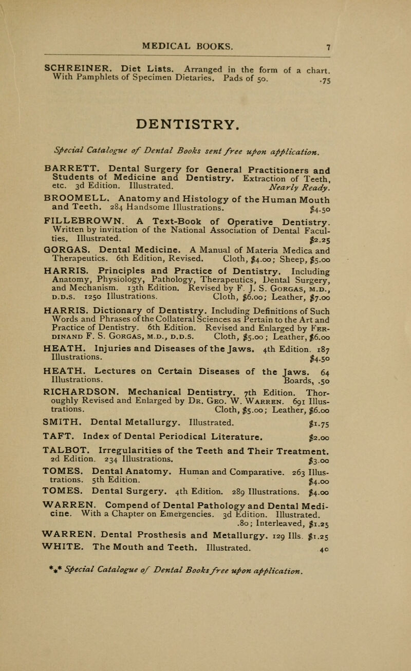 SCHREINER. Diet Lists. Arranged in the form of a chart. With Pamphlets of Specimen Dietaries. Pads of 50. .75 DENTISTRY. Special Catalogue of Dental Books sent free upon application. BARRETT. Dental Surgery for General Practitioners and Students of Medicine and Dentistry. Extraction of Teeth, etc. 3d Edition. Illustrated. Nearly Ready. BROOMELL. Anatomy and Histology of the Human Mouth and Teeth. 284 Handsome Illustrations. $4-50 FILLEBROWN. A Text-Book of Operative Dentistry. Written by invitation of the National Association of Dental Facul- ties. Illustrated. $2.25 QORGAS. Dental Medicine. A Manual of Materia Medica and Therapeutics. 6th Edition, Revised. Cloth, #4.00; Sheep, $5.00 HARRIS. Principles and Practice of Dentistry. Including Anatomy, Physiology, Pathology, Therapeutics, Dental Surgery, and Mechanism. 13th Edition. Revised by F. J. S. Gorgas, m.d., d.d.s. 1250 Illustrations. Cloth, #6.00; Leather, $7.00 HARRIS. Dictionary of Dentistry. Including Definitions of Such Words and Phrases of the Collateral Sciences as Pertain to the Art and Practice of Dentistry. 6th Edition. Revised and Enlarged by Fer- dinand F. S. Gorgas, m.d., d.d.s. Cloth, $5.00; Leather, $6.00 HEATH. Injuries and Diseases of the Jaws. 4th Edition. 187 Illustrations. $4.50 HEATH. Lectures on Certain Diseases of the Jaws. 64 Illustrations. Boards, .50 RICHARDSON. Mechanical Dentistry. 7th Edition. Thor- oughly Revised and Enlarged by Dr. Geo. W. Warren. 691 Illus- trations. Cloth, $5.00; Leather, $6.00 SMITH. Dental Metallurgy. Illustrated. $1.75 TAFT. Index of Dental Periodical Literature. $2.00 TALBOT. Irregularities of the Teeth and Their Treatment. 2d Edition. 234 Illustrations. #3.00 TOMES. Dental Anatomy. Human and Comparative. 263 Illus- trations. 5th Edition. #4.00 TOMES. Dental Surgery. 4th Edition. 289 Illustrations. #4.00 WARREN. Compend of Dental Pathology and Dental Medi- cine. With a Chapter on Emergencies. 3d Edition. Illustrated. .80; Interleaved, #1.25 WARREN. Dental Prosthesis and Metallurgy. 129 Ills. $1.25 WHITE. The Mouth and Teeth. Illustrated. 40 *** Special Catalogue 0/ Dental Books free upon application.