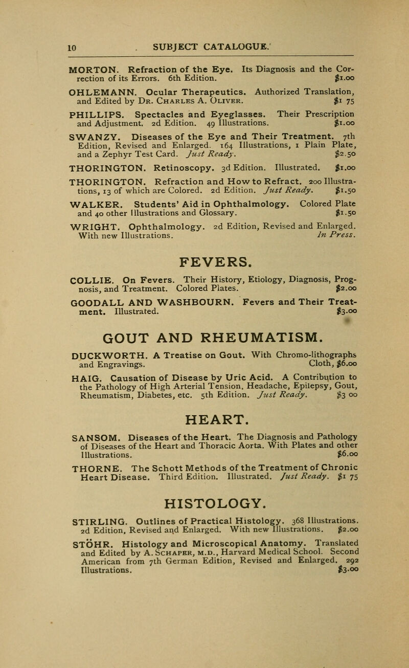 MORTON. Refraction of the Eye. Its Diagnosis and the Cor- rection of its Errors. 6th Edition. $1.00 OHLEMANN. Ocular Therapeutics. Authorized Translation, and Edited by Dr. Charles A. Oliver. $i 75 PHILLIPS. Spectacles and Eyeglasses. Their Prescription and Adjustment. 2d Edition. 49 Illustrations. $1.00 SWANZY. Diseases of the Eye and Their Treatment. 7th Edition, Revised and Enlarged. 164 Illustrations, 1 Plain Plate, and a Zephyr Test Card. Just Ready. $2.50 THORINGTON. Retinoscopy. 3d Edition. Illustrated. $1.00 THORINGTON. Refraction and How to Refract. 200 Illustra- tions, 13 of which are Colored. 2d Edition. Just Ready. $1.50 WALKER. Students' Aid in Ophthalmology. Colored Plate and 40 other Illustrations and Glossary. $i-S° WRIGHT. Ophthalmology. 2d Edition, Revised and Enlarged. With new Illustrations. In Press. FEVERS. COLLIE. On Fevers. Their History, Etiology, Diagnosis, Prog- nosis, and Treatment. Colored Plates. $2.00 GOODALL AND WASHBOURN. Fevers and Their Treat- ment. Illustrated. $3-°° GOUT AND RHEUMATISM. DUCKWORTH. A Treatise on Gout. With Chromo-lithographs and Engravings. Cloth, $6.00 HAIG. Causation of Disease by Uric Acid. A Contribution to the Pathology of High Arterial Tension. Headache, Epilepsy, Gout, Rheumatism, Diabetes, etc. 5th Edition. Just Ready. $3 00 HEART. SANSOM. Diseases of the Heart. The Diagnosis and Pathology of Diseases of the Heart and Thoracic Aorta. With Plates and other Illustrations. $6.00 THORNE. The Schott Methods of the Treatment of Chronic Heart Disease. Third Edition. Illustrated. Just Ready. $1 75 HISTOLOGY. STIRLING. Outlines of Practical Histology. 368 Illustrations. 2d Edition. Revised and Enlarged. With new Illustrations. $2.00 STOHR. Histology and Microscopical Anatomy. Translated and Edited by A.Schaper, m.d., Harvard Medical School. Second American from 7th German Edition, Revised and Enlarged. 292 Illustrations. $3-°°