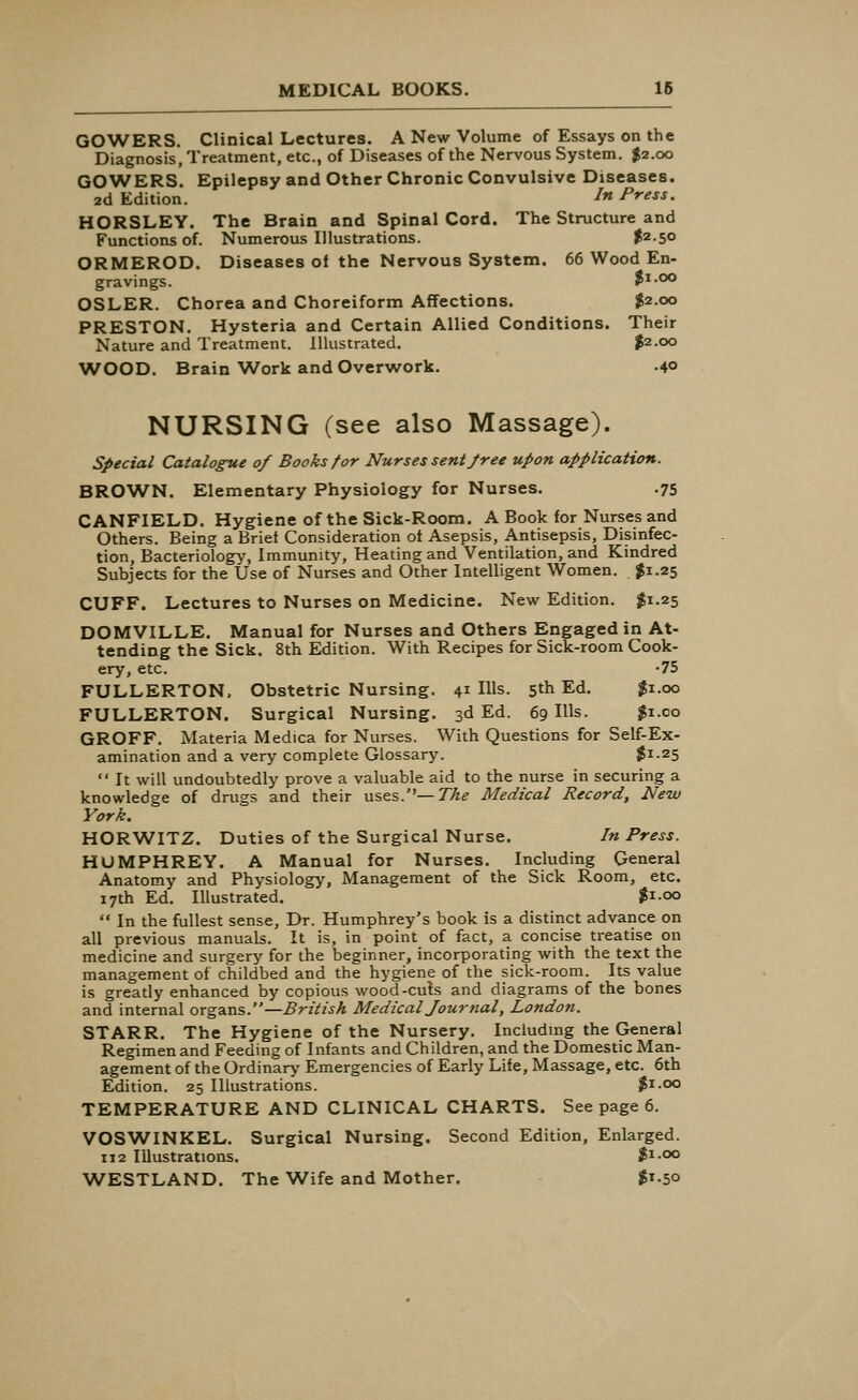 GOWERS. Clinical Lectures. A New Volume of Essays on the Diagnosis, Treatment, etc., of Diseases of the Nervous System. $2.00 GOWERS. Epilepsy and Other Chronic Convulsive Diseases. 2d Edition. In Press. HORSLEY. The Brain and Spinal Cord. The Structure and Functions of. Numerous Illustrations. t2S° ORMEROD. Diseases of the Nervous System. 66 Wood En- gravings. Ji.oo OSLER. Chorea and Choreiform Affections. $2.00 PRESTON. Hysteria and Certain Allied Conditions. Their Nature and Treatment. Illustrated. $2.00 WOOD. Brain Work and Overwork. 40 NURSING (see also Massage). Special Catalogue of Books for Nurses sent free upon application. BROWN. Elementary Physiology for Nurses. .75 CANFIELD. Hygiene of the Sick-Room. A Book for Nurses and Others. Being a Brief Consideration of Asepsis, Antisepsis, Disinfec- tion, Bacteriology, Immunity, Heating and Ventilation, and Kindred Subjects for the Use of Nurses and Other Intelligent Women. $1.25 CUFF. Lectures to Nurses on Medicine. New Edition. $1.25 DOMVILLE. Manual for Nurses and Others Engaged in At- tending the Sick. 8th Edition. With Recipes for Sick-room Cook- ery, etc. -75 FULLERTON. Obstetric Nursing. 41 Ills. 5th Ed. $1.00 FULLERTON. Surgical Nursing. 3d Ed. 69 Ills. $1.00 GROFF. Materia Medica for Nurses. With Questions for Self-Ex- amination and a very complete Glossary. $1-25  It will undoubtedly prove a valuable aid to the nurse in securing a knowledge of drugs and their uses.— The Medical Record, New York. HORWITZ. Duties of the Surgical Nurse. In Press. HUMPHREY. A Manual for Nurses. Including General Anatomy and Physiology, Management of the Sick Room, etc. 17th Ed. Illustrated. $1.00  In the fullest sense, Dr. Humphrey's book is a distinct advance on all previous manuals. It is, in point of fact, a concise treatise on medicine and surgery for the beginner, incorporating with the text the management of childbed and the hygiene of the sick-room. Its value is greatly enhanced by copious wood-cuts and diagrams of the bones and internal organs.—British Medical Journal, London. STARR. The Hygiene of the Nursery. Including the General Regimen and Feeding of Infants and Children, and the Domestic Man- agement of the Ordinary Emergencies of Early Life, Massage, etc. 6th Edition. 25 Illustrations. $1.00 TEMPERATURE AND CLINICAL CHARTS. See page 6. VOSWINKEL. Surgical Nursing. Second Edition, Enlarged. 112 Illustrations. $1.00 WESTLAND. The Wife and Mother. $1.50