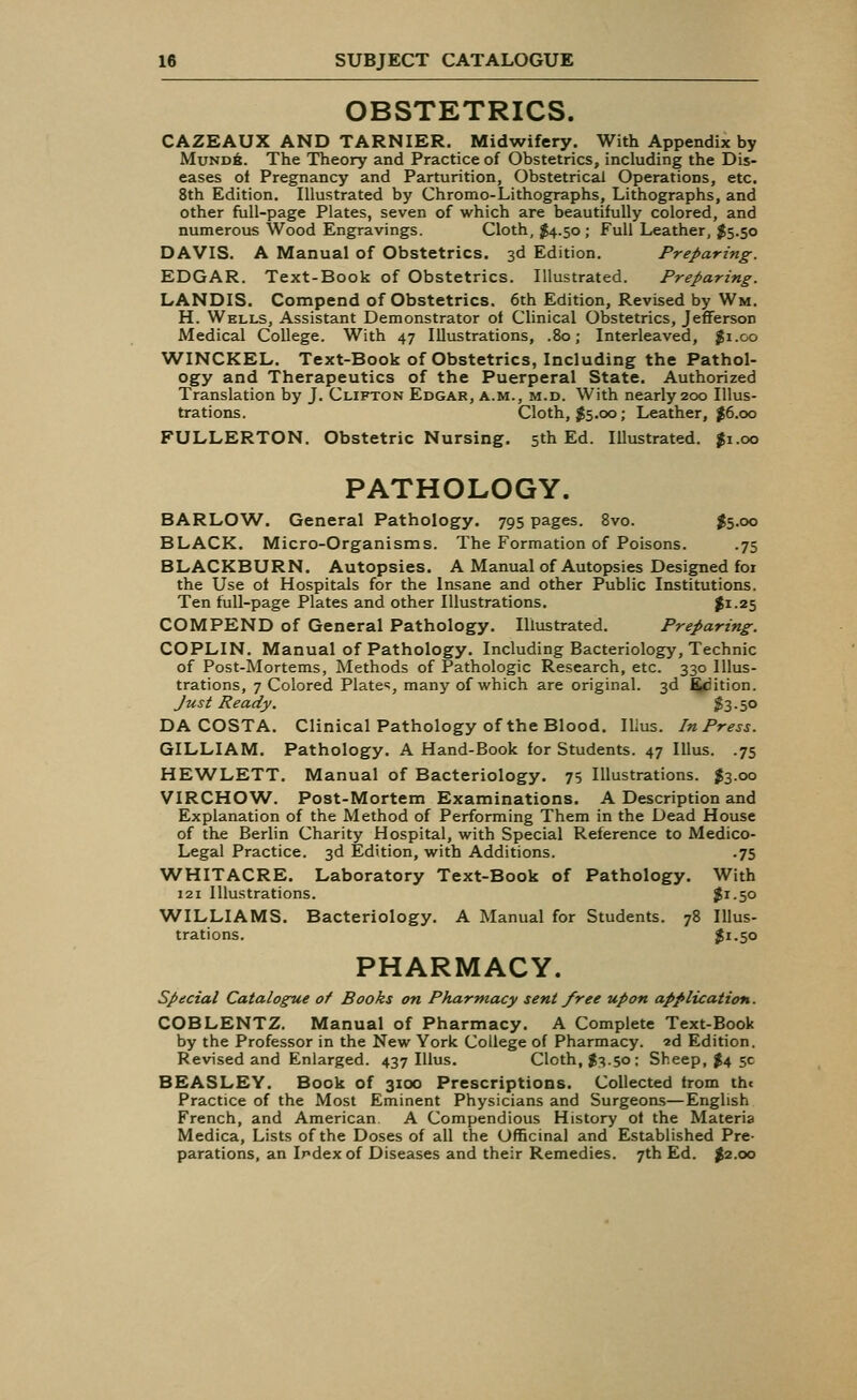 OBSTETRICS. CAZEAUX AND TARNIER. Midwifery. With Appendix by Mund6. The Theory and Practice of Obstetrics, including the Dis- eases ot Pregnancy and Parturition, Obstetrical Operations, etc. 8th Edition. Illustrated by Chromo-Lithographs, Lithographs, and other full-page Plates, seven of which are beautifully colored, and numerous Wood Engravings. Cloth, $4.50; Full Leather, $5.50 DAVIS. A Manual of Obstetrics. 3d Edition. Preparing. EDGAR. Text-Book of Obstetrics. Illustrated. Preparing. LANDIS. Compend of Obstetrics. 6th Edition, Revised by Wm. H. Wells, Assistant Demonstrator of Clinical Obstetrics, Jefferson Medical College. With 47 Illustrations, .80; Interleaved, #i.go WINCKEL. Text-Book of Obstetrics, Including the Pathol- ogy and Therapeutics of the Puerperal State. Authorized Translation by J. Clifton Edgar, a.m., m.d. With nearly 200 Illus- trations. Cloth, $5.00; Leather, $6.00 FULLERTON. Obstetric Nursing. 5th Ed. Illustrated. $1.00 PATHOLOGY. BARLOW. General Pathology. 795 pages. 8vo. $5.00 BLACK. Micro-Organisms. The Formation of Poisons. .75 BLACKBURN. Autopsies. A Manual of Autopsies Designed for the Use ot Hospitals for the Insane and other Public Institutions. Ten full-page Plates and other Illustrations. $*-z5 COMPEND of General Pathology. Illustrated. Preparing. COPLIN. Manual of Pathology. Including Bacteriology, Technic of Post-Mortems, Methods of Pathologic Research, etc. 330 Illus- trations, 7 Colored Plates, many of which are original. 3d Edition. Just Ready. $3-5° DA COSTA. Clinical Pathology of the Blood. Ilius. In Press. GILLIAM. Pathology. A Hand-Book for Students. 47 Illus. .75 HEWLETT. Manual of Bacteriology. 75 Illustrations. $3.00 VIRCHOW. Post-Mortem Examinations. A Description and Explanation of the Method of Performing Them in the Dead House of the Berlin Charity Hospital, with Special Reference to Medico- Legal Practice. 3d Edition, with Additions. .75 WHITACRE. Laboratory Text-Book of Pathology. With 121 Illustrations. $x-5° WILLIAMS. Bacteriology. A Manual for Students. 78 Illus- trations. $1.50 PHARMACY. Special Catalogue of Books on Pharmacy sent free upon application. COBLENTZ. Manual of Pharmacy. A Complete Text-Book by the Professor in the New York College of Pharmacy. «d Edition. Revised and Enlarged. 437 Illus. Cloth, $3.50; Sheep, $4 5c BEASLEY. Book of 3100 Prescriptions. Collected from th< Practice of the Most Eminent Physicians and Surgeons—English French, and American. A Compendious History ot the Materia Medica, Lists of the Doses of all the Officinal and Established Pre- parations, an Irdexof Diseases and their Remedies. 7th Ed. $2.00