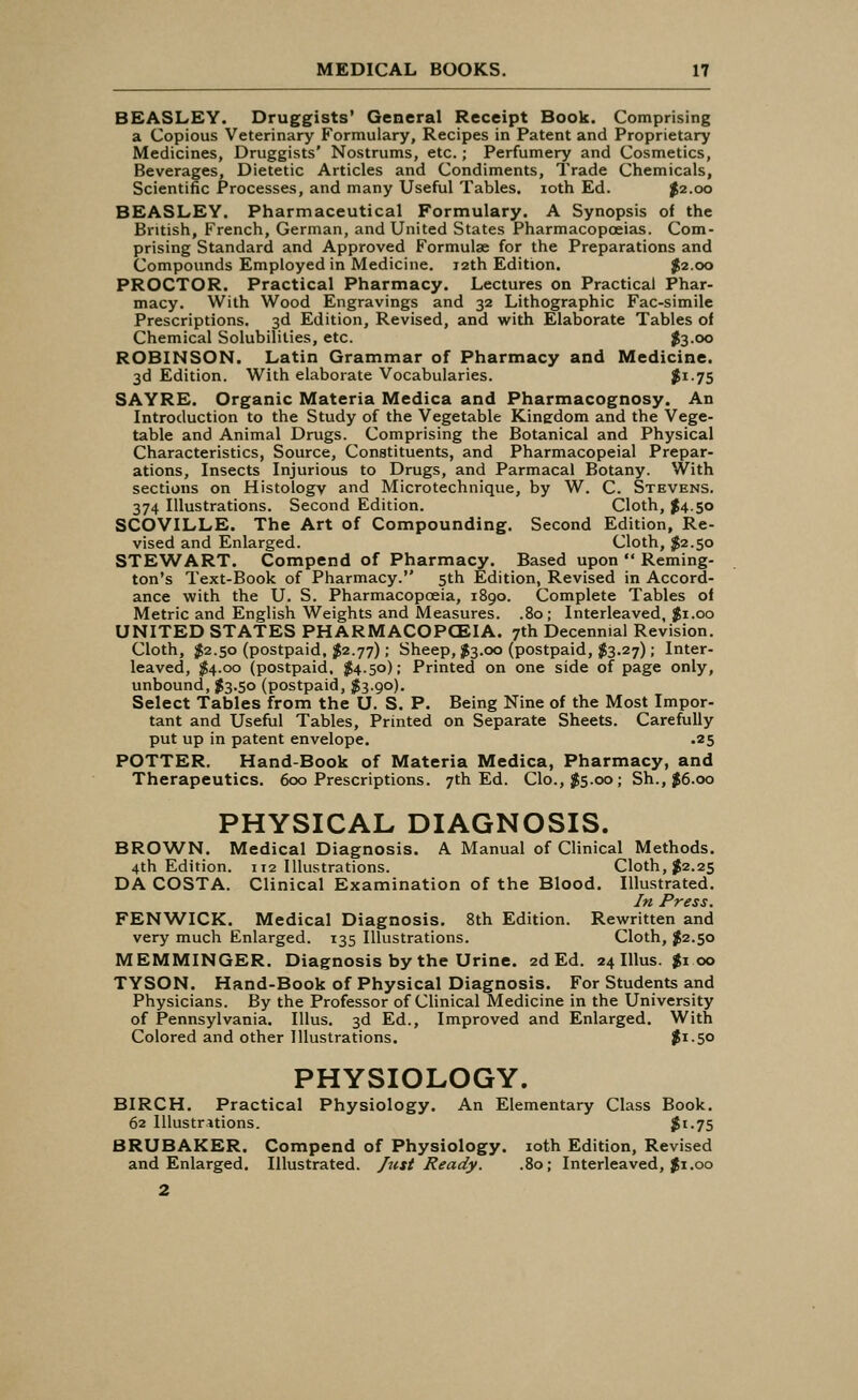 BEASLEY. Druggists' General Receipt Book. Comprising a Copious Veterinary Formulary, Recipes in Patent and Proprietary Medicines, Druggists' Nostrums, etc.; Perfumery and Cosmetics, Beverages, Dietetic Articles and Condiments, Trade Chemicals, Scientific Processes, and many Useful Tables, ioth Ed. $2.00 BEASLEY. Pharmaceutical Formulary. A Synopsis of the British, French, German, and United States Pharmacopoeias. Com- prising Standard and Approved Formulae for the Preparations and Compounds Employed in Medicine. 12th Edition. $2.00 PROCTOR. Practical Pharmacy. Lectures on Practical Phar- macy. With Wood Engravings and 32 Lithographic Fac-simile Prescriptions. 3d Edition, Revised, and with Elaborate Tables of Chemical Solubilities, etc. $3.00 ROBINSON. Latin Grammar of Pharmacy and Medicine. 3d Edition. With elaborate Vocabularies. J>I-75 SAYRE. Organic Materia Medica and Pharmacognosy. An Introduction to the Study of the Vegetable Kinedom and the Vege- table and Animal Drugs. Comprising the Botanical and Physical Characteristics, Source, Constituents, and Pharmacopeial Prepar- ations, Insects Injurious to Drugs, and Parmacal Botany. With sections on Histology and Microtechnique, by W. C. Stevens. 374 Illustrations. Second Edition. Cloth, $4.50 SCOVILLE. The Art of Compounding. Second Edition, Re- vised and Enlarged. Cloth, $2.50 STEWART. Compend of Pharmacy. Based upon  Reming- ton's Text-Book of Pharmacy. 5th Edition, Revised in Accord- ance with the U. S. Pharmacopoeia, 1890. Complete Tables of Metric and English Weights and Measures. .80; Interleaved, $1.00 UNITED STATES PHARMACOPOEIA. 7th Decennial Revision. Cloth, $2.50 (postpaid, $2.77); Sheep, $3.00 (postpaid, $3.27); Inter- leaved, $4.00 (postpaid, #4.50); Printed on one side of page only, unbound, $3.50 (postpaid, $3.90). Select Tables from the U. S. P. Being Nine of the Most Impor- tant and Useful Tables, Printed on Separate Sheets. Carefully put up in patent envelope. .25 POTTER. Hand-Book of Materia Medica, Pharmacy, and Therapeutics. 600 Prescriptions. 7th Ed. Clo.,$5.oo; Sh., $6.00 PHYSICAL DIAGNOSIS. BROWN. Medical Diagnosis. A Manual of Clinical Methods. 4th Edition. 112 Illustrations. Cloth, $2.25 DA COSTA. Clinical Examination of the Blood. Illustrated. In Press. FENWICK. Medical Diagnosis. 8th Edition. Rewritten and very much Enlarged. 135 Illustrations. Cloth, $2.50 MEMMINGER. Diagnosis by the Urine. 2d Ed. 24 Illus. $1 00 TYSON. Hand-Book of Physical Diagnosis. For Students and Physicians. By the Professor of Clinical Medicine in the University of Pennsylvania. Illus. 3d Ed., Improved and Enlarged. With Colored and other Illustrations. #i-5° PHYSIOLOGY. BIRCH. Practical Physiology. An Elementary Class Book. 62 Illustrations. $t-75 BRUBAKER. Compend of Physiology, ioth Edition, Revised and Enlarged. Illustrated. Just Ready. .80; Interleaved, $1.00 2