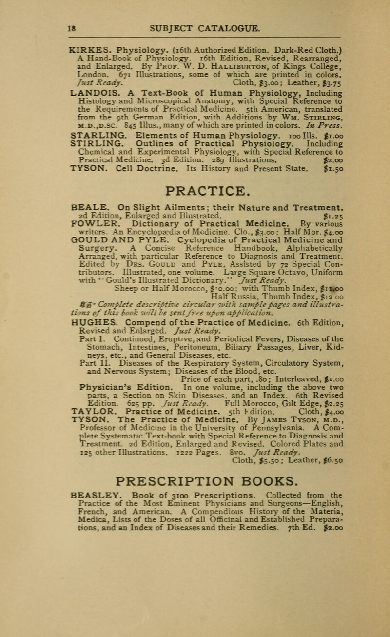 KIRKES. Physiology. (16th Authorized Edition. Dark-Red Cloth.) A Hand-Book of Physiology. 16th Edition, Revised, Rearranged, and Enlarged. By Prof. W. D. Halliburton, of Kings College, London. 671 Illustrations, some of which are printed in colors. Just Ready. Cloth, $3.00; Leather, $3.75 LANDOIS. A Text-Book of Human Physiology, Including Histology and Microscopical Anatomy, with Special Reference to the Requirements of Practical Medicine. 5th American, translated from the 9th German Edition, with Additions by Wm. Stirling, M.D.,D.sc. 845 Illus., many of which are printed in colors. In Press. STARLING. Elements of Human Physiology. 100 Ills. $1.00 STIRLING. Outlines of Practical Physiology. Including Chemical and Experimental Physiology, with Special Reference to Practical Medicine. 3d Edition. 289 Illustrations. $2.00 TYSON. Cell Doctrine. Its History and Present State. $1.50 PRACTICE. BEALE. On Slight Ailments; their Nature and Treatment. 2d Edition, Enlarged and Illustrated. $!-25 FOWLER. Dictionary of Practical Medicine. By various writers. An Encyclopaedia of Medicine. Cio.,$3.oo: Half Mor. £4.00 GOULD AND PYLE. Cyclopedia of Practical Medicine and Surgery. A Concise Reference Handbook, Alphabetically Arranged, with particular Reference to Diagnosis and Treatment. Edited by Drs. Gould and Pyle, Assisted by 72 Special Con- tributors. Illustrated, one volume. Large Square Octavo, Uniform with *' Gould's Illustrated Dictionary. Just Ready. Sheep or Half Morocco, $-0.00: with Thumb Index, $n«oo Half Russia, Thumb Index, $12 00 4^* Complete descriptive circular with sample pages and illustra- tions of this book will be sent free upon application. HUGHES. Compend of the Practice of Medicine. 6th Edition, Revised and Enlarged. Just Ready. Part I. Continued, Eruptive, and Periodical Fevers, Diseases of the Stomach, Intestines, Peritoneum, Biliary Passages, Liver, Kid- neys, etc., and General Diseases, etc. Part II. Diseases of the Respiratory System, Circulatory System, and Nervous System; Diseases of the Blood, etc. Price of each part, .80; Interleaved, $1.00 Physician's Edition. In one volume, including the above two parts, a Section on Skin Diseases, and an Index. 6th Revised Edition. 625 pp. Just Ready. Full Morocco, Gilt Edge, $2.25 TAYLOR. Practice of Medicine, sthrdition. Cloth, $4.00 TYSON. The Practice of Medicine. By James Tyson, m.d., Professor of Medicine in the University of Pennsylvania. A Com- plete Systematic Text-book with Special Reference to Diagnosis and Treatment. 2d Edition, Enlarged and Revised. Colored Plates and 125 other Illustrations. 1222 Pages. 8vo. Just Ready. Cloth, $5.50; Leather, $6.50 PRESCRIPTION BOOKS. BEASLEY. Book of 3100 Prescriptions. Collected from the Practice of the Most Eminent Physicians and Surgeons—English, French, and American. A Compendious History of the Materia, Medica, Lists of the Doses of all Officinal and Established Prepara- tions, and an Index of Diseases and their Remedies. 7th Ed. $2.00