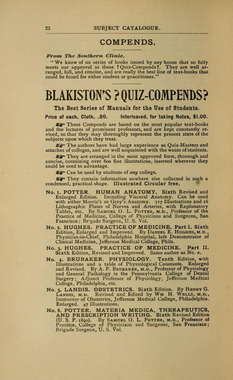 COMPENDS. Front The Southern Clinic  We know of no series of books issued by any house that so fully meets our approval as these ? Quiz-Compends?. They are well ar- ranged, full, and concise, and are really the best line of text-books that could be found for either student or practitioner. BLAKISTON'S ? QUIZ-COMPENDS? The Best Series of Manuals for the Use of Students. Price of each, Cloth, .80. Interleaved, for taking Notes, $1.00. 49 These Compends are based on the most popular text-books and the lectures of prominent professors, and are kept constantly re- vised, so that they may thoroughly represent the present state of the subjects upon which they treat. 4Qf* The authors have had large experience as Quiz-Masters and attaches of colleges, and are well acquainted with the wants of students. 49* They are arranged in the most approved form, thorough and concise, containing over 6oo fine illustrations, inserted wherever they could be used to advantage. Can be used by students of any college. They contain information nowhere else collected in such a condensed, practical shape. Illustrated Circular free. No. i. POTTER. HUMAN ANATOMY. Sixth Revised and Enlarged Edition. Including Visceral Anatomy. Can be used with either Morris's or Gray's Anatomy. 117 Illustrations and 16 Lithographic Plates of Nerves and Arteries, with Explanatory Tables, etc. By Samuel O. L. Potter, m.d., Professor of the Practice of Medicine, College of Physicians and Surgeons, San Francisco ; Brgade Surgeon, U. S. Vol. No. 2. HUGHES. PRACTICE OF MEDICINE. Part I. Sixth Edition, Enlarged and Improved. By Daniel E. Hughes, m.d., Physician-in-Chief, Philadelphia Hospital, lafe Demonstrator of Clinical Medicine, Jefferson Medical College, Phila. No. 3. HUGHES. PRACTICE OF MEDICINE. Part II. Sixth Edition, Revised and Improved. Same author as No. 2. No. 4. BRUBAKER. PHYSIOLOGY. Tenth Edition, with Illustrations and a table of Physiological Constants. Enlarged and Revised. By A. P. Brubaker, m.d., Professor of Physiology and General Pathology in the Pennsylvania College of Dental Surgery; Adjunct Professor of Physiology, Jefferson Medical College, Philadelphia, etc. No. 5. LANDIS. OBSTETRICS. Sixth Edition. By Henry G. Landis, m.d. Revised and Edited by Wm. H. Wells, m.d., Instructor of Obstetrics, Jefferson Medical College, Philadelphia. Enlarged. 47 Illustrations. No. 6. POTTER. MATERIA MEDICA, THERAPEUTICS, AND PRESCRIPTION WRITING. Sixth Revised Edition (U. S. P. 1890). By Samuel O. L. Potter, m.d., Professor of Practice, College of Physicians and Surgeons, San Francisco; Brigade Surgeon, U. S. Vol.