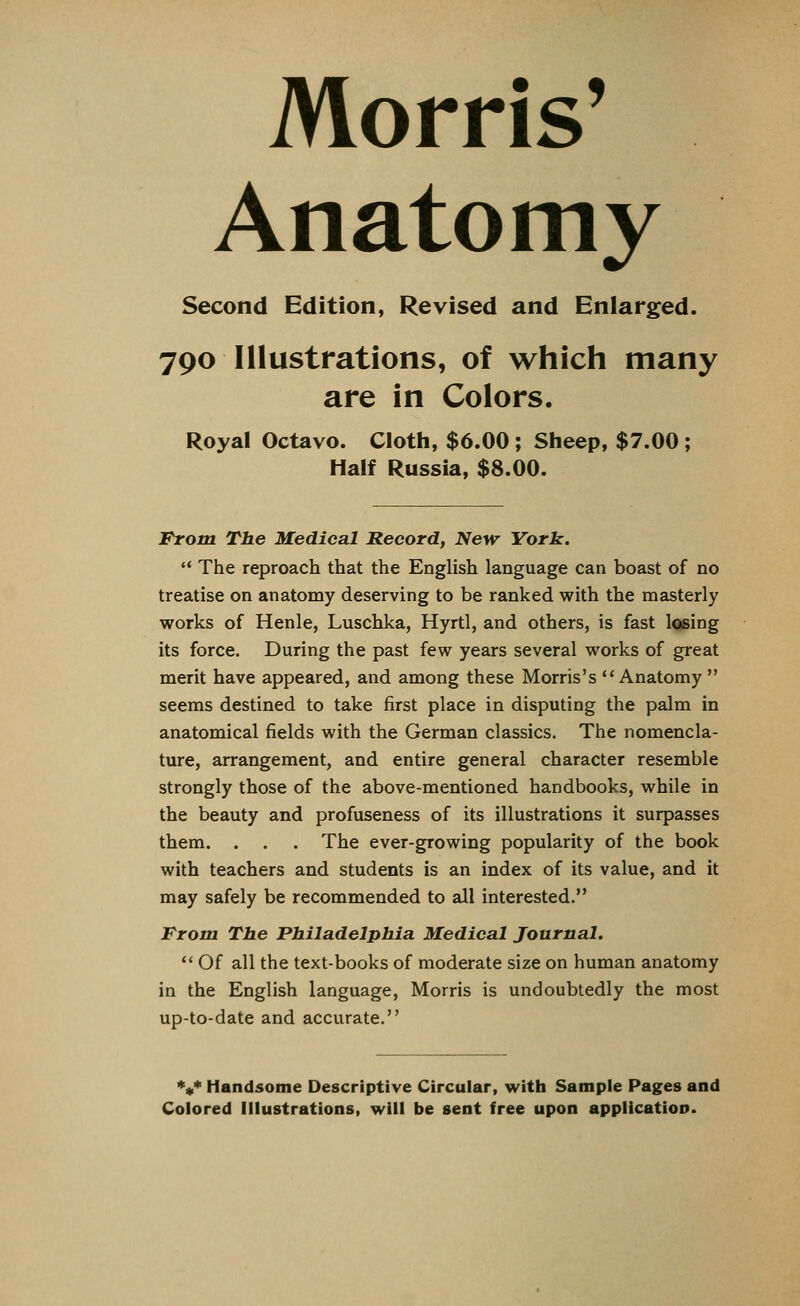 Morris' Anatomy Second Edition, Revised and Enlarged. 790 Illustrations, of which many are in Colors. Royal Octavo. Cloth, $6.00 ; Sheep, $7.00 ; Half Russia, $8.00. From The Medical Record, New York.  The reproach that the English language can boast of no treatise on anatomy deserving to be ranked with the masterly works of Henle, Luschka, Hyrtl, and others, is fast losing its force. During the past few years several works of great merit have appeared, and among these Morris's Anatomy seems destined to take first place in disputing the palm in anatomical fields with the German classics. The nomencla- ture, arrangement, and entire general character resemble strongly those of the above-mentioned handbooks, while in the beauty and profuseness of its illustrations it surpasses them. . . . The ever-growing popularity of the book with teachers and students is an index of its value, and it may safely be recommended to all interested. From The Philadelphia Medical Journal.  Of all the text-books of moderate size on human anatomy in the English language, Morris is undoubtedly the most up-to-date and accurate. V Handsome Descriptive Circular, with Sample Pages and Colored Illustrations, will be sent free upon application.