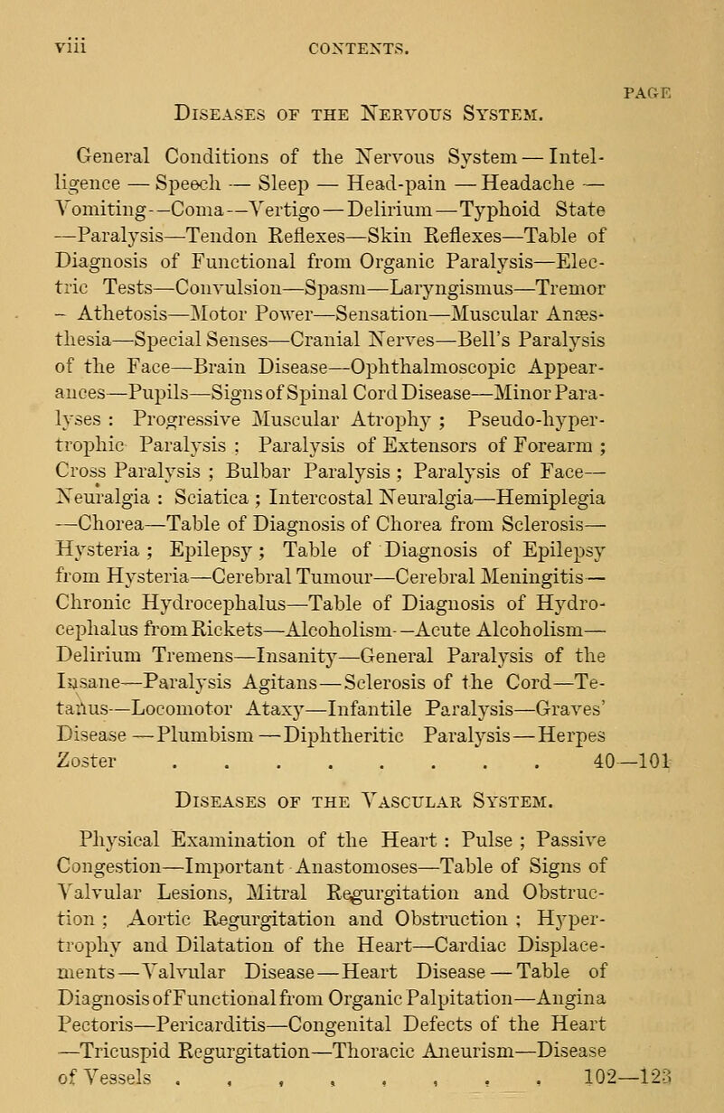 Diseases of the Nervous System. PAGE General Conditions of the Xervous System — Intel- ligence — Speech — Sleep — Head-pain — Headache — Vomiting—Coma —Vertigo — Delirium—Typhoid State —Paralysis—-Tendon Reflexes—Skin Reflexes—Table of Diagnosis of Functional from Organic Paralysis—Elec- tric Tests—Convulsion—Spasm—Laryngismus—Tremor - Athetosis—Motor Power—Sensation—Muscular Anses* thesia—Special Senses—Cranial Nerves—Bell's Paralysis of the Face—Brain Disease—Ophthalmoscopic Appear- ances—Pupils—Signs of Spinal Cord Disease—Minor Para- lyses : Progressive Muscular Atroph}'; Pseudo-hyper- trophic Paralysis ; Paralysis of Extensors of Forearm ; Cross Paralysis ; Bulbar Paralysis ; Paralysis of Face— Neuralgia : Sciatica ; Intercostal Neuralgia—Hemiplegia -—Chorea—Table of Diagnosis of Chorea from Sclerosis— Hysteria ; Epilepsy; Table of Diagnosis of Epilepsy from Hysteria—Cerebral Tumour—Cerebral Meningitis— Chronic Hydrocephalus—Table of Diagnosis of Hydro- cephalus from Rickets—Alcoholism-—Acute Alcoholism— Delirium Tremens—Insanity—General Paralysis of the lasane—Paralysis Agitans—Sclerosis of the Cord—Te- tailus—Locomotor Ataxy—Infantile Paralysis—Graves' Disease —Plumbism —Diphtheritic Paralysis—Herpes Zoster 40—101 Diseases of the Vascular System. Physical Examination of the Heart : Pulse ; Passive Congestion—Important Anastomoses—Table of Signs of Valvular Lesions, Mitral Regurgitation and Obstruc- tion ; Aortic Regurgitation and Obstruction ; Hj'per- trophy and Dilatation of the Heart—Cardiac Displace- ments—Valvular Disease—Heart Disease — Table of Diagnosis of Functional from Organic Palpitation—Angina Pectoris—Pericarditis—Congenital Defects of the Heart —Tricuspid Regurgitation—Thoracic Aneurism—Disease of Vessels .,,,,,,. 102—123