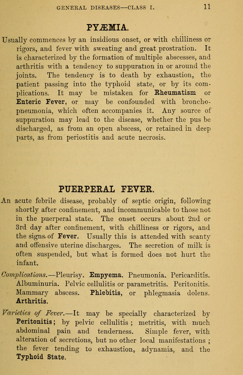 PYJEMIA. Usually commences by an insidious onset, or with chilliness or rigors, and fever with sweating and great prostration. It is characterized by the formation of multiple abscesses, and arthritis with a tendency to suppuration in or around the joints. The tendency is to death by exhaustion, the patient passing into the typhoid state, or by its com- plications. It may be mistaken for Eheumatism or Enteric Fever, or ma}^ be confounded with broncho- pneumonia, which often accompanies it. Any source of suppuration may lead to the disease, whether the pus be discharged, as from an open abscess, or retained in deep parts, as from periostitis and acute necrosis. PUERPERAL FEVER. An acute febrile disease, probably of septic origin, following shortly after confinement, and incommunicable to those not in the puerperal state. The onset occurs about 2nd or 3rd day after confinement, with chilliness or rigors, and the signs- of Fever. Usually this is attended with scanty and offensive uterine discharges. The secretion of milk is often suspended, but what is formed does not hurt the infant. Complications.—Pleurisy. Empyema. Pneumonia. Pericarditis. Albuminuria. Pelvic cellulitis or parametritis. Peritonitis. Mammary abscess. Phlebitis, or phlegmasia dolens. Arthritis. Varieties of Fever.—It may be specially characterized by Peritonitis; by pelvic cellulitis ; metritis, with much abdominal pain and tenderness. Simple fever, with alteration of secretions, but no other local manifestations ; the fever tending to exhaustion, adynamia, and the Typhoid State.