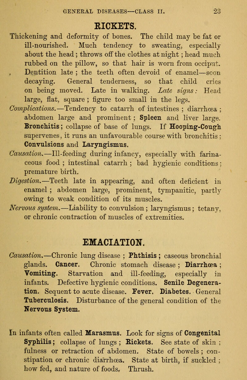 RICKETS. Thickening and deformity of bones. The child may be fat or ill-nourished. Much tendency to sweating, especially about the head; throws off the clothes at night; head much rubbed on the pillow, so that hair is worn from occiput. Dentition late ; the teeth often devoid of enamel—soon decaying. General tenderness, so that child cries on being moved. Late in walking. Late signs: Head large, flat, square ; figure too small in the legs. Complications.—Tendency to catarrh of intestines ; diarrhoea; abdomen large and prominent; Spleen and liver large. Bronchitis; collapse of base of lungs. If Hooping-Cough supervenes, it runs an unfavourable course with bronchitis ; Convulsions and Laryngismus. Causation.—Ill-feeding during infancy, especially with farina- ceous food ; intestinal catarrh ; bad hygienic conditions: premature birth. Digestion.—Teeth late in appearing, and often deficient in enamel ; abdomen large, prominent, tympanitic, partly owing to weak condition of its muscles. Nervous system.—Liability to convulsion; laryngismus; tetany, or chronic contraction of muscles of extremities. EMACIATION. Causation.—Chronic lung disease ; Phthisis ; caseous bronchial glands. Cancer. Chronic stomach disease ; Diarrhoea ; Vomiting. Starvation and ill-feeding, especially in infants. Defective hygienic conditions. Senile Degenera- tion. Sequent to acute disease. Fever. Diabetes. General Tuberculosis. Disturbance of the general condition of the Nervous System. In infants often called Marasmus. Look for signs of Congenital Syphilis; collapse of lungs ; Rickets. See state of skin ; fulness or retraction of abdomen. State of bowels ; con- stipation or chronic diarrhoea. State at birth, if suckled ; how fed, and nature of foods. Thrush.