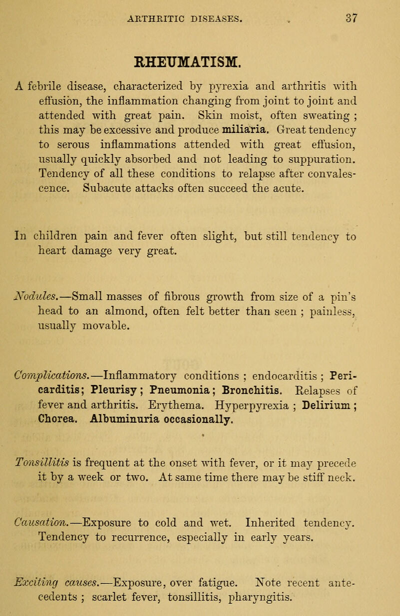 RHEUMATISM. A febrile disease, characterized by pyrexia and arthritis with effusion, the inflammation changing from joint to joint and attended with great pain. Skin moist, often sweating ; this may be excessive and produce miliaria. Great tendency to serous inflammations attended with great effusion, usually quickly absorbed and not leading to suppuration. Tendency of all these conditions to relapse after convales- cence. Subacute attacks often succeed the acute. In children pain and fever often slight, but still tendency to heart damage very great. Nodules.—Small masses of fibrous growth from size of a pin's head to an almond, often felt better than seen ; painless, usually movable. Complications.—Inflammatory conditions ; endocarditis ; Peri- carditis; Pleurisy; Pneumonia; Bronchitis. Relapses of fever and arthritis. Erythema. Hyperpyrexia ; Delirium ; Chorea. Albuminuria occasionally. Tonsillitis is frequent at the onset with fever, or it may precede it by a week or two. At same time there may be stiff neck. Causation.—Exposure to cold and wet. Inherited tendency. Tendency to recurrence, especially in early years. Exciting causes.—Exposure, over fatigue. Xote recent ante- cedents ; scarlet fever, tonsillitis, pharyngitis.