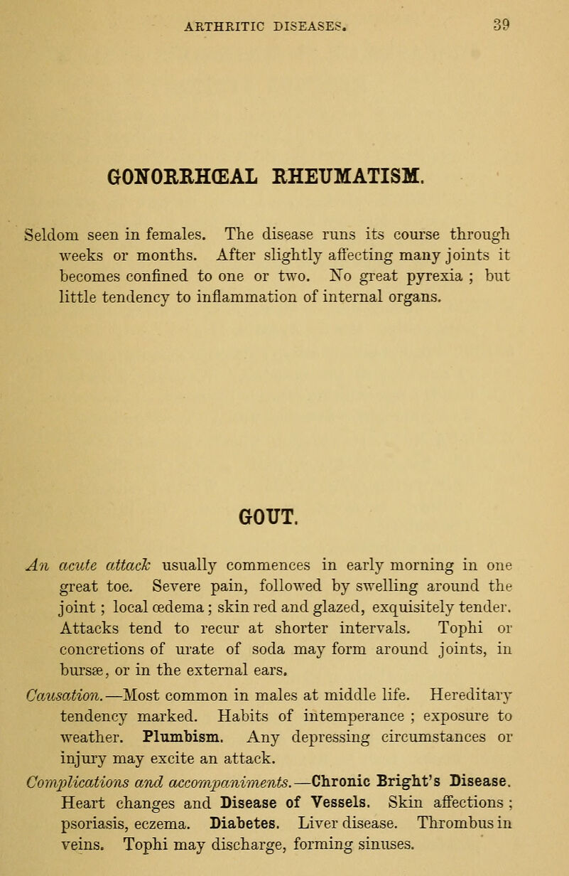 GONORRHEAL RHEUMATISM. Seldom seen in females. The disease runs its course through weeks or months. After slightly affecting many joints it becomes confined to one or two. No great pyrexia ; but little tendency to inflammation of internal organs. GOUT. An acute attack usually commences in early morning in one great toe. Severe pain, followed by swelling around the joint; local oedema; skin red and glazed, exquisitely tender. Attacks tend to recur at shorter intervals. Tophi or concretions of urate of soda may form around joints, in bursse, or in the external ears. Causation.—Most common in males at middle life. Hereditary tendency marked. Habits of intemperance ; exposure to weather. Plumbism. Any depressing circumstances or injury may excite an attack. Complications aind accompaniments.—Chronic Bright's Disease. Heart changes and Disease of Vessels. Skin affections ; psoriasis, eczema. Diabetes. Liver disease. Thrombus in veins. Tophi may discharge, forming sinuses.