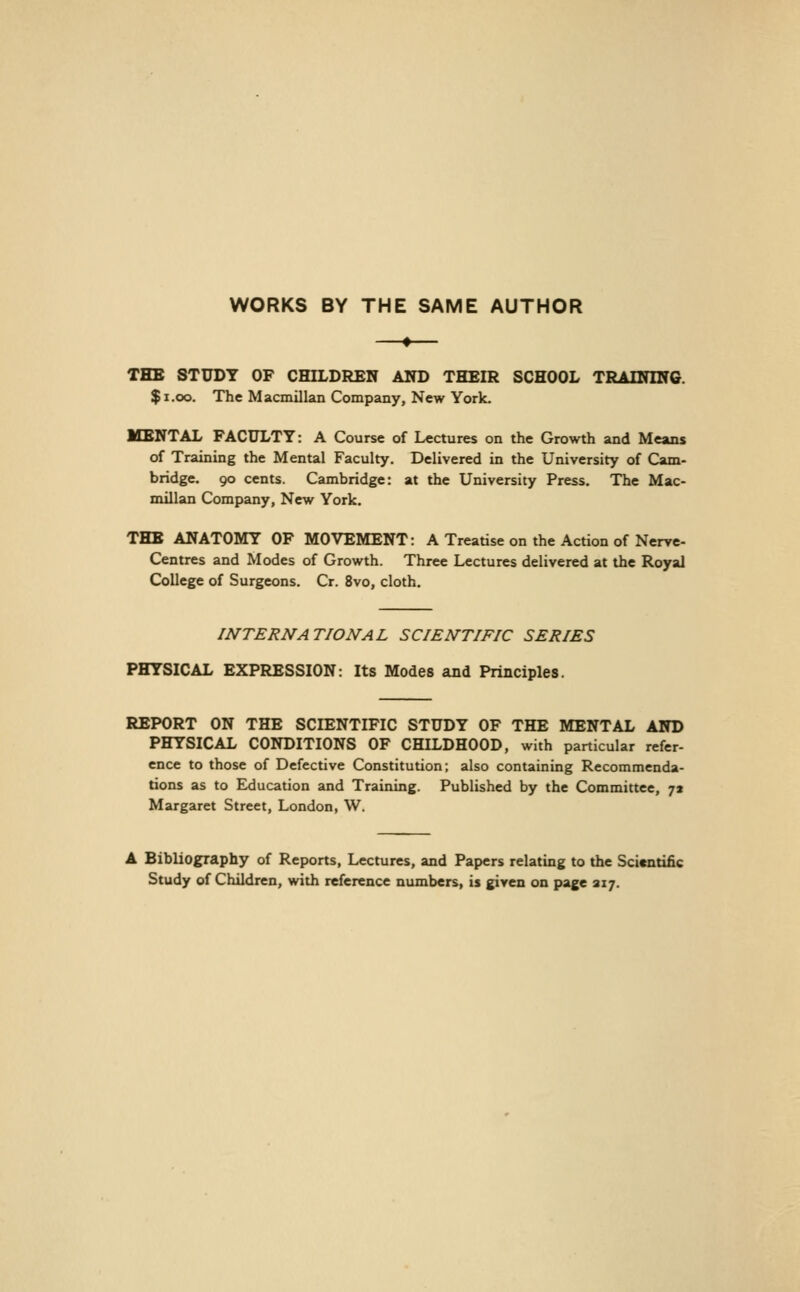 WORKS BY THE SAME AUTHOR THB STUDY OF CHILDREN AlTD THEIR SCHOOL TRADflNG. $i.oo. The Macmillan Company, New York. MENTAL FACULTY: A Course of Lectures on the Growth and Means of Training the Mental Faculty. Delivered in the University of Cam- bridge. 90 cents. Cambridge: at the University Press. The Mac- millan Company, New York. THE ANATOMY OF MOVEMENT: A Treatise on the Action of Nerve- Centres and Modes of Growth. Three Lectures delivered at the Royal College of Surgeons. Cr. 8vo, cloth. INTERNATIONAL SCIENTIFIC SERIES PHYSICAL EXPRESSION: Its Modes and Principles. REPORT ON THE SCIENTIFIC STUDY OF THE MENTAL AND PHYSICAL CONDITIONS OF CHILDHOOD, with particular refer- ence to those of Defective Constitution; also containing Recommenda- tions as to Education and Training. Published by the Committee, 71 Margaret Street, London, W. A Bibliography of Reports, Lectures, and Papers relating to the Scientific Study of Children, with reference numbers, is given on page 217.