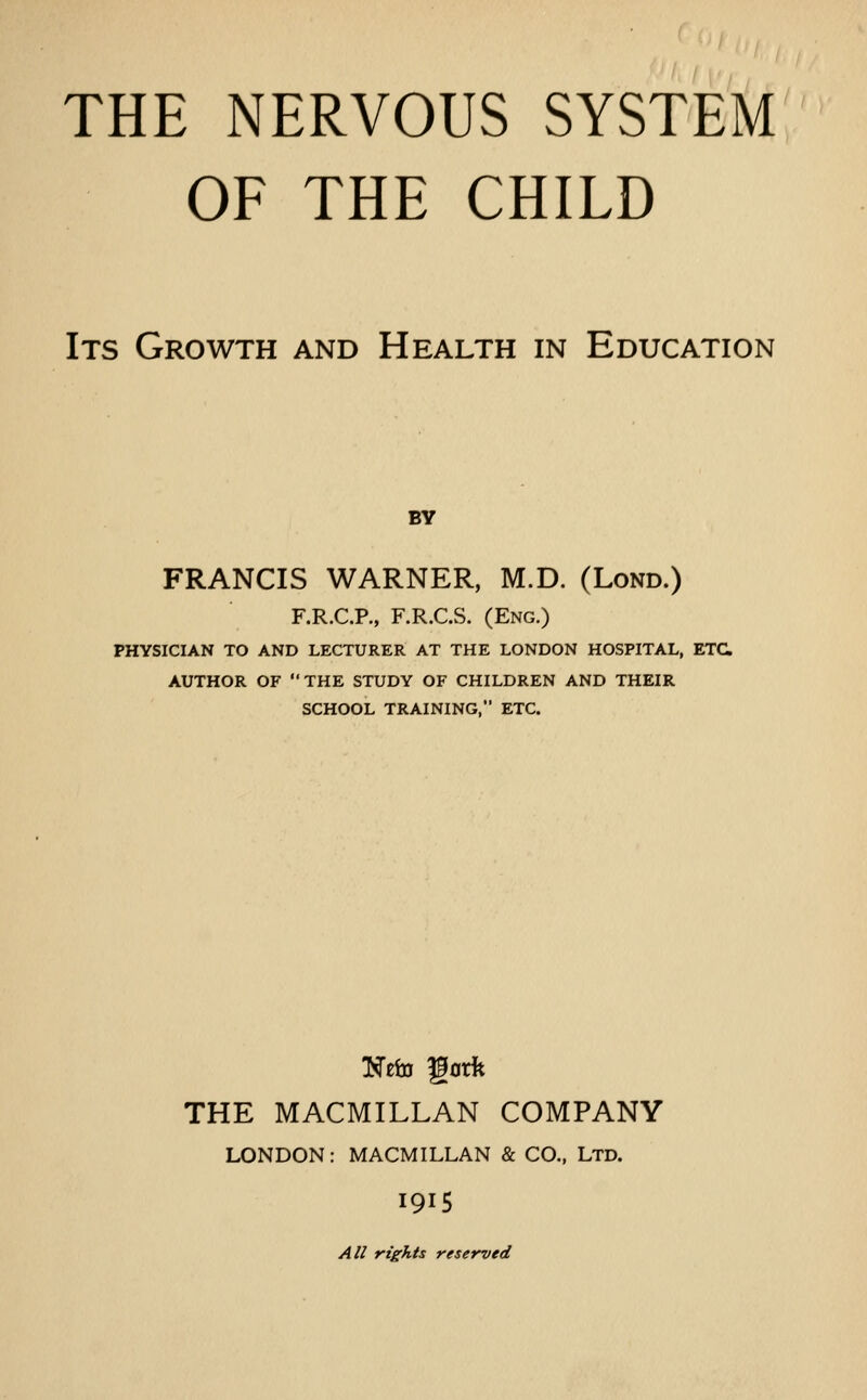 THE NERVOUS SYSTEM OF THE CHILD Its Growth and Health in Education BY FRANCIS WARNER, M.D. (Lond.) F.R.C.P., F.R.C.S. (Eng.) PHYSICIAN TO AND LECTURER AT THE LONDON HOSPITAL, ETC AUTHOR OF THE STUDY OF CHILDREN AND THEIR SCHOOL TRAINING, ETC. THE MACMILLAN COMPANY LONDON: MACMILLAN & CO., Ltd. I915 All rights reserved