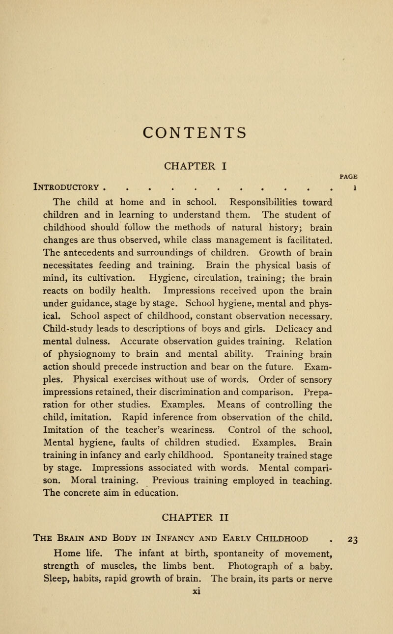 CONTENTS CHAPTER I PAGE Introductory i The child at home and in school. Responsibilities toward children and in learning to understand them. The student of childhood should follow the methods of natural history; brain changes are thus observed, while class management is facilitated. The antecedents and surroundings of children. Growth of brain necessitates feeding and training. Brain the physical basis of mind, its cultivation. Hygiene, circulation, training; the brain reacts on bodily health. Impressions received upon the brain under guidance, stage by stage. School hygiene, mental and phys- ical. School aspect of childhood, constant observation necessary. Qiild-study leads to descriptions of boys and girls. Delicacy and mental dulness. Accurate observation guides training. Relation of physiognomy to brain and mental ability. Training brain action should precede instruction and bear on the future. Exam- ples. Physical exercises vdthout use of words. Order of sensory impressions retained, their discrimination and comparison. Prepa- ration for other studies. Examples. Means of controlling the child, imitation. Rapid inference from observation of the child. Imitation of the teacher's weariness. Control of the school. Mental hygiene, faults of children studied. Examples. Brain training in infancy and early childhood. Spontaneity trained stage by stage. Impressions associated with words. Mental compari- son. Moral training. Previous training employed in teaching. The concrete aim in education. CHAPTER II The Brain and Body in Infancy and Early Childhood . 23 Home life. The infant at birth, spontaneity of movement, strength of muscles, the limbs bent. Photograph of a baby. Sleep, habits, rapid growth of brain. The brain, its parts or nerve