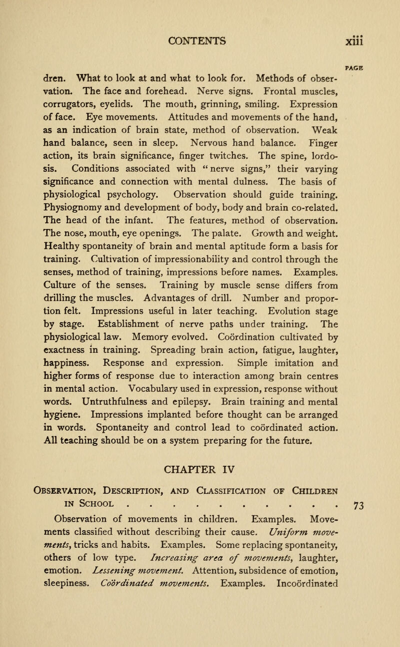 dren. What to look at and what to look for. Methods of obser- vation. The face and forehead. Nerve signs. Frontal muscles, corrugators, eyelids. The mouth, grinning, smiling. Expression of face. Eye movements. Attitudes and movements of the hand, as an indication of brain state, method of observation. Weak hand balance, seen in sleep. Nervous hand balance. Finger action, its brain significance, finger twitches. The spine, lordo- sis. Conditions associated with  nerve signs, their varying significance and connection with mental dulness. The basis of physiological psychology. Observation should guide training. Physiognomy and development of body, body and brain co-related. The head of the infant. The features, method of observation. The nose, mouth, eye openings. The palate. Growth and weight. Healthy spontaneity of brain and mental aptitude form a basis for training. Cultivation of impressionability and control through the senses, method of training, impressions before names. Examples. Culture of the senses. Training by muscle sense differs from drilling the muscles. Advantages of drill. Number and propor- tion felt. Impressions useful in later teaching. Evolution stage by stage. Establishment of nerve paths under training. The physiological law. Memory evolved. Coordination cultivated by exactness in training. Spreading brain action, fatigue, laughter, happiness. Response and expression. Simple imitation and higher forms of response due to interaction among brain centres in mental action. Vocabulary used in expression, response without words. Untruthfulness and epilepsy. Brain training and mental hygiene. Impressions implanted before thought can be arranged in words. Spontaneity and control lead to coordinated action. All teaching should be on a system preparing for the future. CHAPTER IV Observation, Description, and Classification of Children IN School 73 Observation of movements in children. Examples. Move- ments classified without describing their cause. Unifor?n move- ments, tricks and habits. Examples. Some replacing spontaneity, others of low type. Increasing area of movements, laughter, emotion. Lessening movement. Attention, subsidence of emotion, sleepiness. Coordinated movements. Examples. Incoordinated