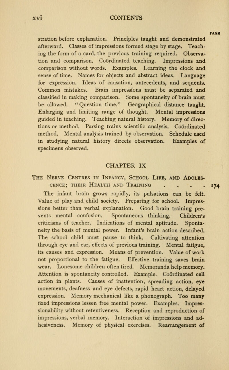 PACK stration before explanation. Principles taught and demonstrated afterward. Classes of impressions formed stage by stage. Teach- ing the form of a card, the previous training required. Observa- tion and comparison. Coordinated teaching. Impressions and comparison without words. Examples. Learning the clock and sense of time. Names for objects and abstract ideas. Language for expression. Ideas of causation, antecedents, and sequents. Common mistakes. Brain impressions must be separated and classified in making comparison. Some spontaneity of brain must be allowed. Question time. Geographical distance taught. Enlarging and limiting range of thought. Mental impressions guided in teaching. Teaching natural history. Memory of direc- tions or method. Parsing trains scientific analysis. Coordinated method. Mental analysis trained by observation. Schedule used in studying natural history directs observation. Examples of specimens observed. CHAPTER IX The Nerve Centres in Infancy, School Life, and Adoles- cence; THEIR Health and Training . . . .174 The infant brain grows rapidly, its pulsations can be felt. Value of play and child society. Preparing for school. Impres- sions better than verbal explanation. Good brain training pre- vents mental confusion. Spontaneous thinking. Children's criticisms of teacher. Indications of micntal aptitude. Sponta- neity the basis of mental power. Infant's brain action described. The school child must pause to think. Cultivating attention through eye and ear, effects of previous training. Mental fatigue, its causes and expression. Means of prevention. Value of work not proportional to the fatigue. Effective training saves brain wear. Lonesome children often tired. Memoranda help memory. Attention is spontaneity controlled. Example. Coordinated cell action in plants. Causes of inattention, spreading action, eye movements, deafness and eye defects, rapid heart action, delayed expression. Memory mechanical like a phonograph. Too many fixed impressions lessen free mental power. Examples. Impres- sionability without retentiveness. Reception and reproduction of impressions, verbal memory. Interaction of impressions and ad- hesiveness. Memory of physical exercises. Rearrangement of