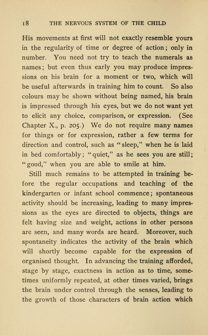 His movements at first will not exactly resemble yours in the regularity of time or degree of action; only in number. You need not try to teach the numerals as names; but even thus early you may produce impres- sions on his brain for a moment or two, which will be useful afterwards in training him to count. So also colours may be shown without being named, his brain is impressed through his eyes, but we do not want yet to elicit any choice, comparison, or expression. (See Chapter X., p. 205.) We do not require many names for things or for expression, rather a few terms for direction and control, such as sleep, when he is laid in bed comfortably; quiet, as he sees you are still; good, when you are able to smile at him. Still much remains to be attempted in training be- fore the regular occupations and teaching of the kindergarten or infant school commence; spontaneous activity should be increasing, leading to many impres- sions as the eyes are directed to objects, things are felt having size and weight, actions in other persons are seen, and many words are heard. Moreover, such spontaneity indicates the activity of the brain which will shortly become capable for the expression of organised thought. In advancing the training afforded, stage by stage, exactness in action as to time, some- times uniformly repeated, at other times varied, brings the brain under control through the senses, leading to the growth of those characters of brain action which