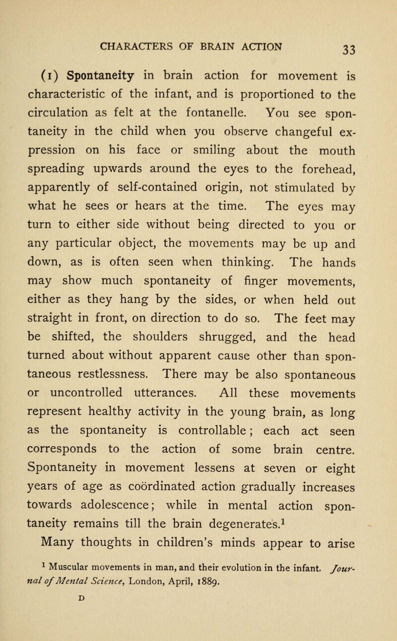 (i) Spontaneity in brain action for movement is characteristic of the infant, and is proportioned to the circulation as felt at the fontanelle. You see spon- taneity in the child when you observe changeful ex- pression on his face or smiling about the mouth spreading upwards around the eyes to the forehead, apparently of self-contained origin, not stimulated by what he sees or hears at the time. The eyes may turn to either side without being directed to you or any particular object, the movements may be up and down, as is often seen when thinking. The hands may show much spontaneity of finger movements, either as they hang by the sides, or when held out straight in front, on direction to do so. The feet may be shifted, the shoulders shrugged, and the head turned about without apparent cause other than spon- taneous restlessness. There may be also spontaneous or uncontrolled utterances. All these movements represent healthy activity in the young brain, as long as the spontaneity is controllable; each act seen corresponds to the action of some brain centre. Spontaneity in movement lessens at seven or eight years of age as coordinated action gradually increases towards adolescence; while in mental action spon- taneity remains till the brain degenerates.^ Many thoughts in children's minds appear to arise ^ Muscular movements in man, and their evolution in the infant. Jour- nal of Mental Science, London, April, 1889.