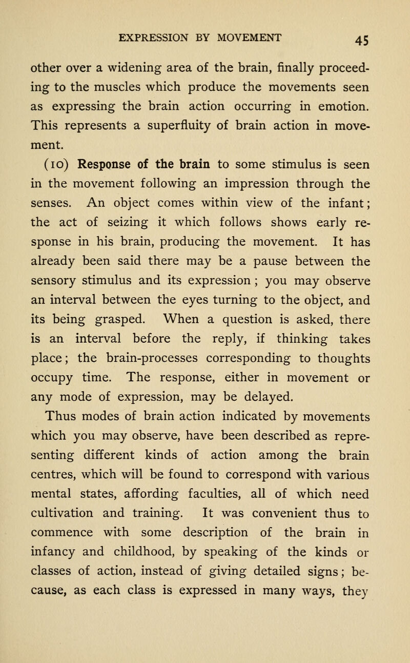 other over a widening area of the brain, finally proceed- ing to the muscles which produce the movements seen as expressing the brain action occurring in emotion. This represents a superfluity of brain action in move- ment. (10) Response of the brain to some stimulus is seen in the movement following an impression through the senses. An object comes within view of the infant; the act of seizing it which follows shows early re- sponse in his brain, producing the movement. It has already been said there may be a pause between the sensory stimulus and its expression; you may observe an interval between the eyes turning to the object, and its being grasped. When a question is asked, there is an interval before the reply, if thinking takes place; the brain-processes corresponding to thoughts occupy time. The response, either in movement or any mode of expression, may be delayed. Thus modes of brain action indicated by movements which you may observe, have been described as repre- senting different kinds of action among the brain centres, which will be found to correspond with various mental states, affording faculties, all of which need cultivation and training. It was convenient thus to commence with some description of the brain in infancy and childhood, by speaking of the kinds or classes of action, instead of giving detailed signs; be- cause, as each class is expressed in many ways, they