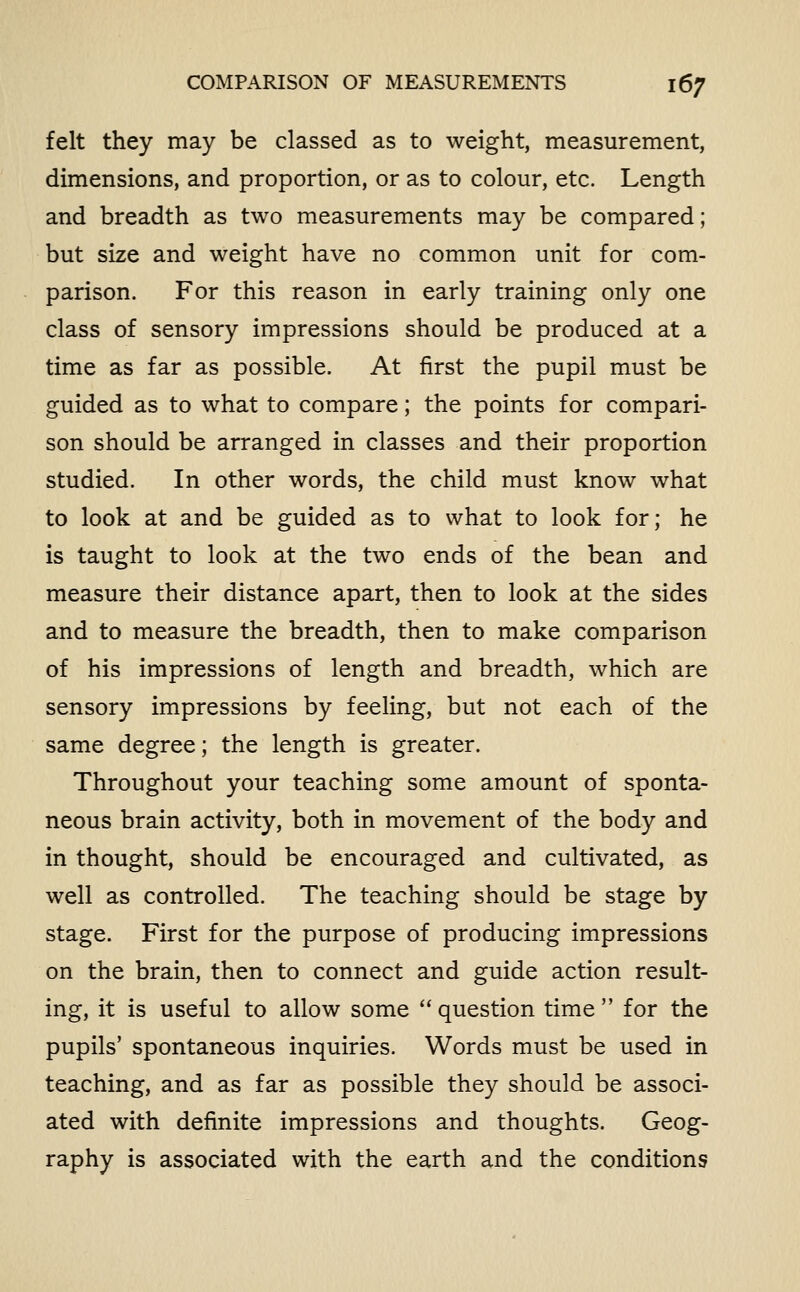 felt they may be classed as to weight, measurement, dimensions, and proportion, or as to colour, etc. Length and breadth as two measurements may be compared; but size and weight have no common unit for com- parison. For this reason in early training only one class of sensory impressions should be produced at a time as far as possible. At first the pupil must be guided as to what to compare; the points for compari- son should be arranged in classes and their proportion studied. In other words, the child must know what to look at and be guided as to what to look for; he is taught to look at the two ends of the bean and measure their distance apart, then to look at the sides and to measure the breadth, then to make comparison of his impressions of length and breadth, which are sensory impressions by feeling, but not each of the same degree; the length is greater. Throughout your teaching some amount of sponta- neous brain activity, both in movement of the body and in thought, should be encouraged and cultivated, as well as controlled. The teaching should be stage by stage. First for the purpose of producing impressions on the brain, then to connect and guide action result- ing, it is useful to allow some  question time  for the pupils' spontaneous inquiries. Words must be used in teaching, and as far as possible they should be associ- ated with definite impressions and thoughts. Geog- raphy is associated with the earth and the conditions