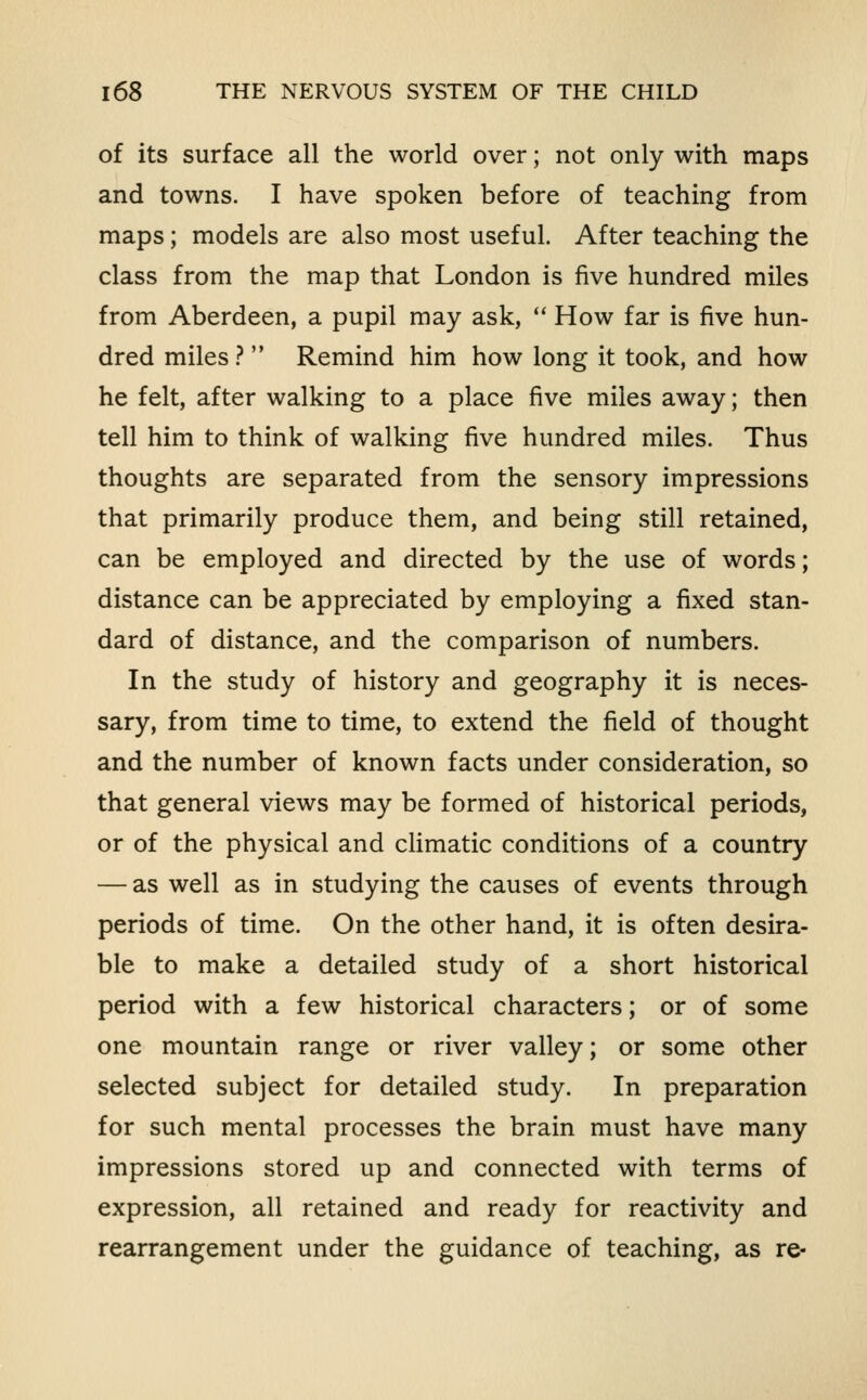 of its surface all the world over; not only with maps and towns. I have spoken before of teaching from maps; models are also most useful. After teaching the class from the map that London is five hundred miles from Aberdeen, a pupil may ask,  How far is five hun- dred miles }  Remind him how long it took, and how he felt, after walking to a place five miles away; then tell him to think of walking five hundred miles. Thus thoughts are separated from the sensory impressions that primarily produce them, and being still retained, can be employed and directed by the use of words; distance can be appreciated by employing a fixed stan- dard of distance, and the comparison of numbers. In the study of history and geography it is neces- sary, from time to time, to extend the field of thought and the number of known facts under consideration, so that general views may be formed of historical periods, or of the physical and climatic conditions of a country — as well as in studying the causes of events through periods of time. On the other hand, it is often desira- ble to make a detailed study of a short historical period with a few historical characters; or of some one mountain range or river valley; or some other selected subject for detailed study. In preparation for such mental processes the brain must have many impressions stored up and connected with terms of expression, all retained and ready for reactivity and rearrangement under the guidance of teaching, as re-