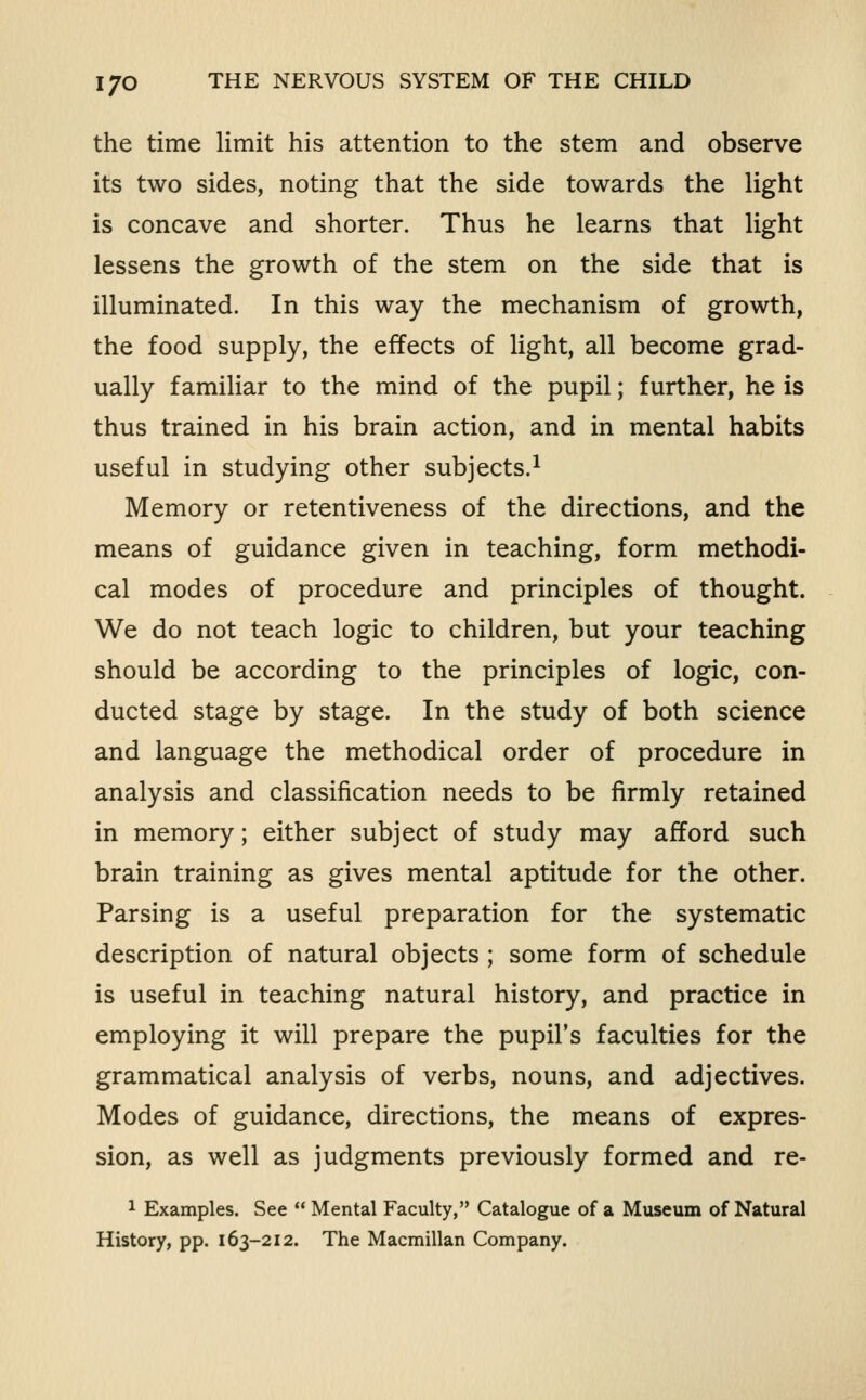 the time limit his attention to the stem and observe its two sides, noting that the side towards the light is concave and shorter. Thus he learns that light lessens the growth of the stem on the side that is illuminated. In this way the mechanism of growth, the food supply, the effects of light, all become grad- ually familiar to the mind of the pupil; further, he is thus trained in his brain action, and in mental habits useful in studying other subjects.^ Memory or retentiveness of the directions, and the means of guidance given in teaching, form methodi- cal modes of procedure and principles of thought. We do not teach logic to children, but your teaching should be according to the principles of logic, con- ducted stage by stage. In the study of both science and language the methodical order of procedure in analysis and classification needs to be firmly retained in memory; either subject of study may afford such brain training as gives mental aptitude for the other. Parsing is a useful preparation for the systematic description of natural objects ; some form of schedule is useful in teaching natural history, and practice in employing it will prepare the pupil's faculties for the grammatical analysis of verbs, nouns, and adjectives. Modes of guidance, directions, the means of expres- sion, as well as judgments previously formed and re- 1 Examples. See  Mental Faculty, Catalogue of a Museum of Natural History, pp. 163-212. The Macmillan Company.