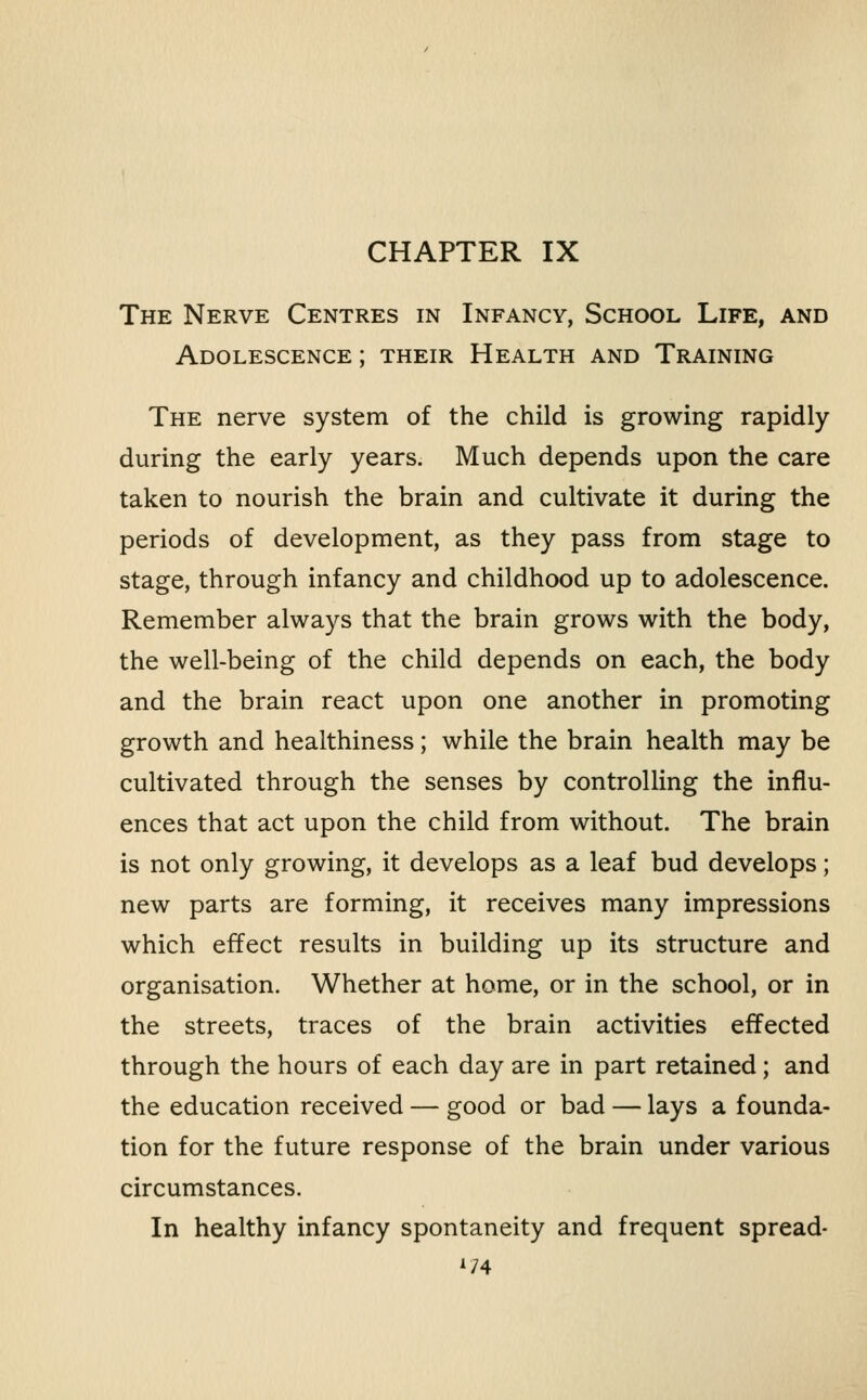 CHAPTER IX The Nerve Centres in Infancy, School Life, and Adolescence ; their Health and Training The nerve system of the child is growing rapidly during the early years. Much depends upon the care taken to nourish the brain and cultivate it during the periods of development, as they pass from stage to stage, through infancy and childhood up to adolescence. Remember always that the brain grows with the body, the well-being of the child depends on each, the body and the brain react upon one another in promoting growth and healthiness; while the brain health may be cultivated through the senses by controlling the influ- ences that act upon the child from without. The brain is not only growing, it develops as a leaf bud develops; new parts are forming, it receives many impressions which effect results in building up its structure and organisation. Whether at home, or in the school, or in the streets, traces of the brain activities effected through the hours of each day are in part retained; and the education received — good or bad — lays a founda- tion for the future response of the brain under various circumstances. In healthy infancy spontaneity and frequent spread- 1/4