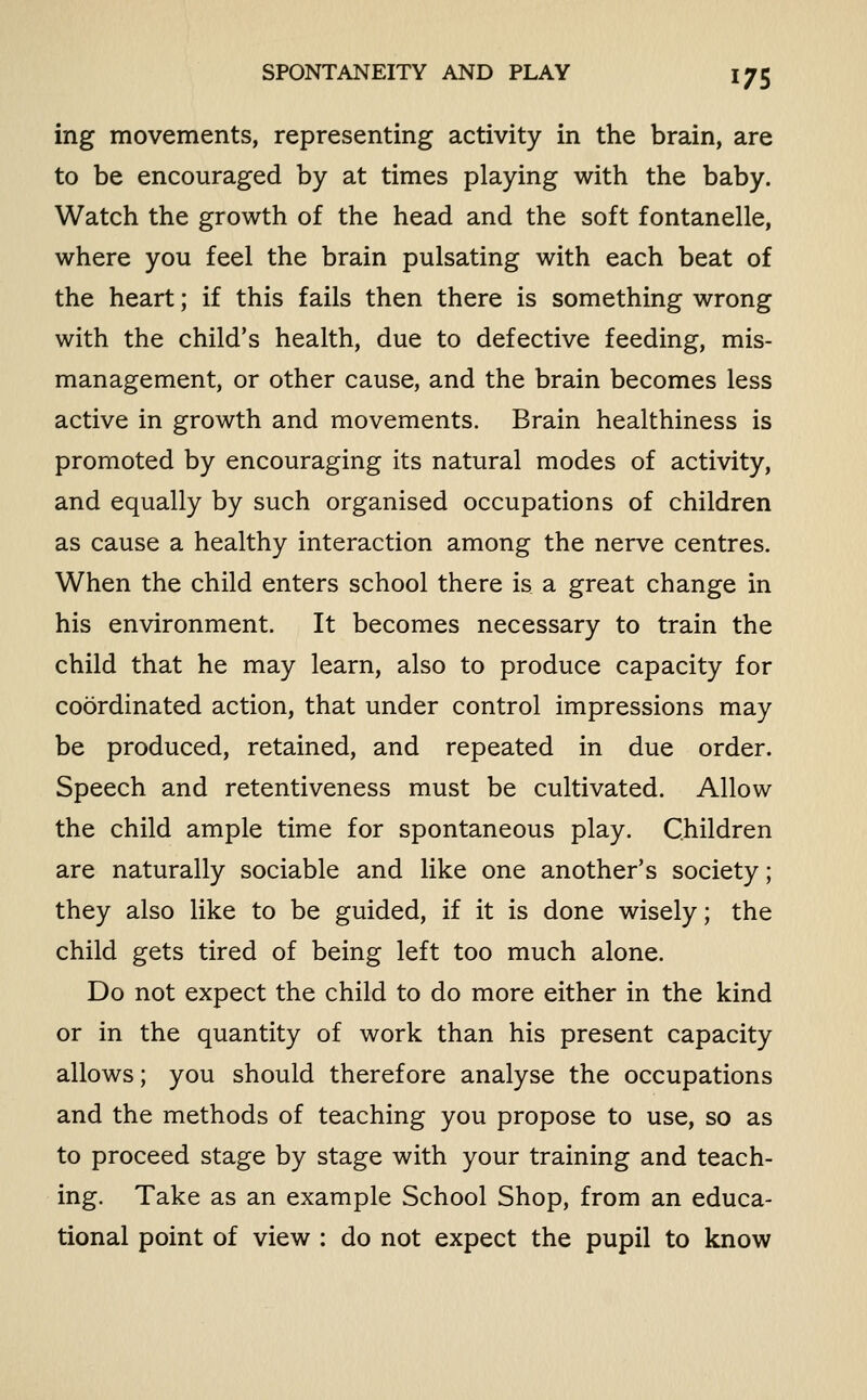 ing movements, representing activity in the brain, are to be encouraged by at times playing with the baby. Watch the growth of the head and the soft fontanelle, where you feel the brain pulsating with each beat of the heart; if this fails then there is something wrong with the child's health, due to defective feeding, mis- management, or other cause, and the brain becomes less active in growth and movements. Brain healthiness is promoted by encouraging its natural modes of activity, and equally by such organised occupations of children as cause a healthy interaction among the nerve centres. When the child enters school there is a great change in his environment. It becomes necessary to train the child that he may learn, also to produce capacity for coordinated action, that under control impressions may be produced, retained, and repeated in due order. Speech and retentiveness must be cultivated. Allow the child ample time for spontaneous play. Children are naturally sociable and like one another's society; they also like to be guided, if it is done wisely; the child gets tired of being left too much alone. Do not expect the child to do more either in the kind or in the quantity of work than his present capacity allows; you should therefore analyse the occupations and the methods of teaching you propose to use, so as to proceed stage by stage with your training and teach- ing. Take as an example School Shop, from an educa- tional point of view : do not expect the pupil to know