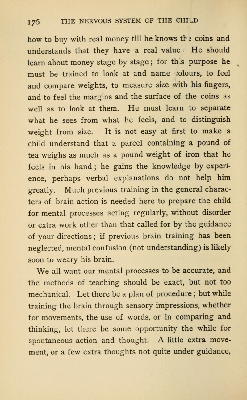 how to buy with real money till he knows tb 3 coins and understands that they have a real value He should learn about money stage by stage; for th.s purpose he ^ must be trained to look at and name ;olours, to feel and compare weights, to measure size with his fingers, and to feel the margins and the surface of the coins as well as to look at them. He must learn to separate what he sees from what he feels, and to distinguish weight from size. It is not easy at first to make a child understand that a parcel containing a pound of tea weighs as much as a pound weight of iron that he feels in his hand; he gains the knowledge by experi- ence, perhaps verbal explanations do not help him greatly. Much previous training in the general charac- ters of brain action is needed here to prepare the child for mental processes acting regularly, without disorder or extra work other than that called for by the guidance of your directions; if previous brain training has been neglected, mental confusion (not understanding) is Ukely soon to weary his brain. We all want our mental processes to be accurate, and the methods of teaching should be exact, but not too mechanical. Let there be a plan of procedure ; but while training the brain through sensory impressions, whether for movements, the use of words, or in comparing and thinking, let there be some opportunity the while for spontaneous action and thought. A little extra move- ment, or a few extra thoughts not quite under guidance.