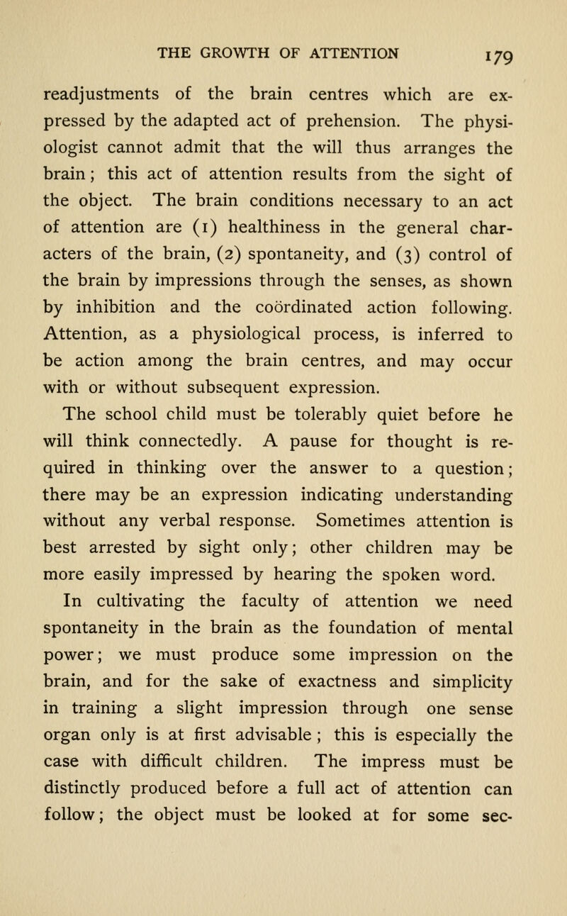 readjustments of the brain centres which are ex- pressed by the adapted act of prehension. The physi- ologist cannot admit that the will thus arranges the brain; this act of attention results from the sight of the object. The brain conditions necessary to an act of attention are (i) healthiness in the general char- acters of the brain, (2) spontaneity, and (3) control of the brain by impressions through the senses, as shown by inhibition and the coordinated action following. Attention, as a physiological process, is inferred to be action among the brain centres, and may occur with or without subsequent expression. The school child must be tolerably quiet before he will think connectedly. A pause for thought is re- quired in thinking over the answer to a question; there may be an expression indicating understanding without any verbal response. Sometimes attention is best arrested by sight only; other children may be more easily impressed by hearing the spoken word. In cultivating the faculty of attention we need spontaneity in the brain as the foundation of mental power; we must produce some impression on the brain, and for the sake of exactness and simplicity in training a slight impression through one sense organ only is at first advisable ; this is especially the case with difficult children. The impress must be distinctly produced before a full act of attention can follow; the object must be looked at for some sec-