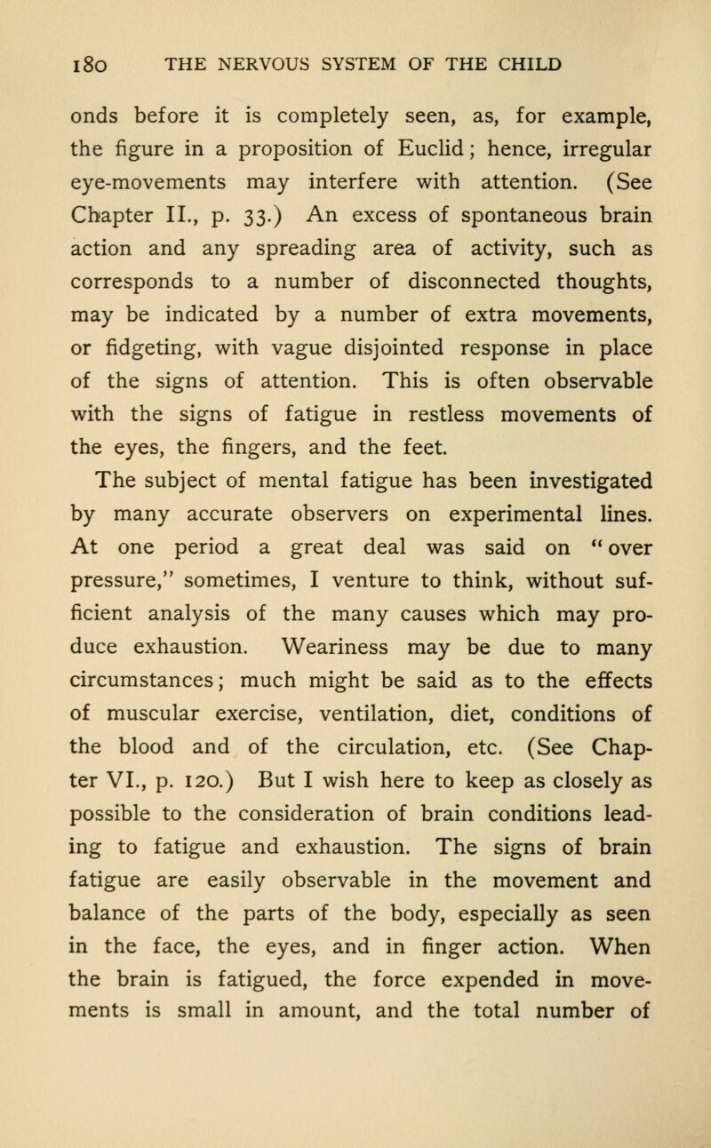 onds before it is completely seen, as, for example, the figure in a proposition of Euclid; hence, irregular eye-movements may interfere with attention. (See Chapter II., p. 33.) An excess of spontaneous brain action and any spreading area of activity, such as corresponds to a number of disconnected thoughts, may be indicated by a number of extra movements, or fidgeting, with vague disjointed response in place of the signs of attention. This is often observable with the signs of fatigue in restless movements of the eyes, the fingers, and the feet. The subject of mental fatigue has been investigated by many accurate observers on experimental lines. At one period a great deal was said on ** over pressure, sometimes, I venture to think, without suf- ficient analysis of the many causes which may pro- duce exhaustion. Weariness may be due to many circumstances; much might be said as to the effects of muscular exercise, ventilation, diet, conditions of the blood and of the circulation, etc. (See Chap- ter VI., p. 120.) But I wish here to keep as closely as possible to the consideration of brain conditions lead- ing to fatigue and exhaustion. The signs of brain fatigue are easily observable in the movement and balance of the parts of the body, especially as seen in the face, the eyes, and in finger action. When the brain is fatigued, the force expended in move- ments is small in amount, and the total number of