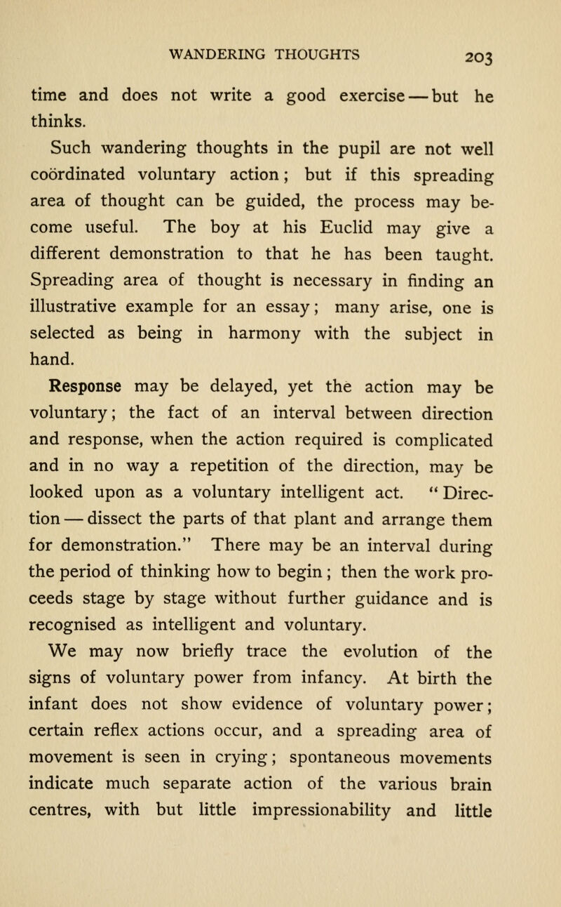 WANDERING THOUGHTS time and does not write a good exercise — but he thinks. Such wandering thoughts in the pupil are not well coordinated voluntary action; but if this spreading area of thought can be guided, the process may be- come useful. The boy at his Euclid may give a different demonstration to that he has been taught. Spreading area of thought is necessary in finding an illustrative example for an essay; many arise, one is selected as being in harmony with the subject in hand. Response may be delayed, yet the action may be voluntary; the fact of an interval between direction and response, when the action required is complicated and in no way a repetition of the direction, may be looked upon as a voluntary intelligent act. ** Direc- tion — dissect the parts of that plant and arrange them for demonstration. There may be an interval during the period of thinking how to begin ; then the work pro- ceeds stage by stage without further guidance and is recognised as intelligent and voluntary. We may now briefly trace the evolution of the signs of voluntary power from infancy. At birth the infant does not show evidence of voluntary power; certain reflex actions occur, and a spreading area of movement is seen in crying; spontaneous movements indicate much separate action of the various brain centres, with but little impressionability and little