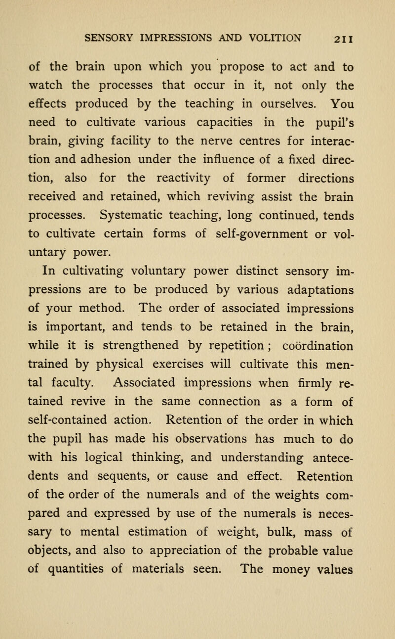 of the brain upon which you propose to act and to watch the processes that occur in it, not only the effects produced by the teaching in ourselves. You need to cultivate various capacities in the pupil's brain, giving facility to the nerve centres for interac- tion and adhesion under the influence of a fixed direc- tion, also for the reactivity of former directions received and retained, which reviving assist the brain processes. Systematic teaching, long continued, tends to cultivate certain forms of self-government or vol- untary power. In cultivating voluntary power distinct sensory im- pressions are to be produced by various adaptations of your method. The order of associated impressions is important, and tends to be retained in the brain, while it is strengthened by repetition; coordination trained by physical exercises will cultivate this men- tal faculty. Associated impressions when firmly re- tained revive in the same connection as a form of self-contained action. Retention of the order in which the pupil has made his observations has much to do with his logical thinking, and understanding antece- dents and sequents, or cause and effect. Retention of the order of the numerals and of the weights com- pared and expressed by use of the numerals is neces- sary to mental estimation of weight, bulk, mass of objects, and also to appreciation of the probable value of quantities of materials seen. The money values