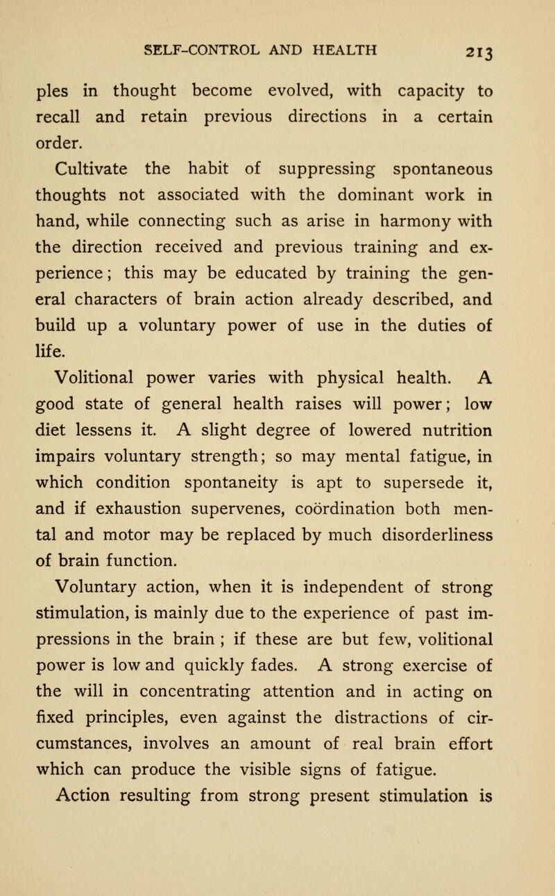 SELF-CONTROL AND HEALTH pies in thought become evolved, with capacity to recall and retain previous directions in a certain order. Cultivate the habit of suppressing spontaneous thoughts not associated with the dominant work in hand, while connecting such as arise in harmony with the direction received and previous training and ex- perience ; this may be educated by training the gen- eral characters of brain action already described, and build up a voluntary power of use in the duties of life. Volitional power varies with physical health. A good state of general health raises will power; low diet lessens it. A slight degree of lowered nutrition impairs voluntary strength; so may mental fatigue, in which condition spontaneity is apt to supersede it, and if exhaustion supervenes, coordination both men- tal and motor may be replaced by much disorderliness of brain function. Voluntary action, when it is independent of strong stimulation, is mainly due to the experience of past im- pressions in the brain ; if these are but few, voHtional power is low and quickly fades. A strong exercise of the will in concentrating attention and in acting on fixed principles, even against the distractions of cir- cumstances, involves an amount of real brain effort which can produce the visible signs of fatigue. Action resulting from strong present stimulation is