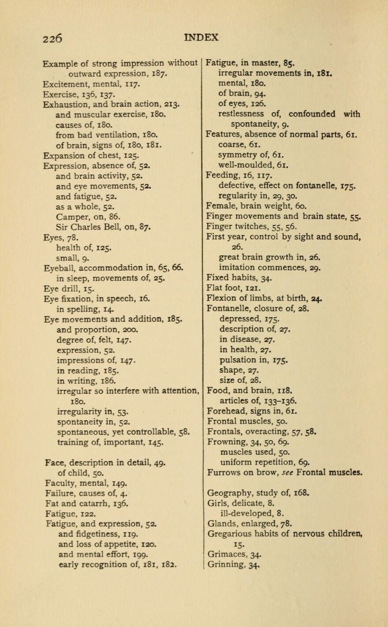 Example of strong impression without outward expression, 187. Excitement, mental, 117. Exercise, 136, 137. Exhaustion, and brain action, 213. and muscular exercise, 180. causes of, 180, from bad ventilation, 180. of brain, signs of, 180, 181. Expansion of chest, 125. Expression, absence of, 52. and brain activity, 52. and eye movements, 52. and fatigue, 52. as a whole, 52. Camper, on, 86. Sir Charles Bell, on, 87. Eyes, 78. health of, 125. small, 9. Eyeball, accommodation in, 65, 66. in sleep, movements of, 25. Eye drill, 15. Eye fixation, in speech, 16. in spelling, 14. Eye movements and addition, 185. and proportion, 200. degree of, felt, 147. expression, 52. impressions of, 147. in reading, 185. in writing. 186. irregular so interfere with attention, 180. irregularity in, 53. spontaneity in, 52. spontaneous, yet controllable, 58. training of, important, 145. Face, description in detail, 49. of child, 50. Faculty, mental, 149. Failure, causes of, 4. Fat and catarrh, 136. Fatigue, 122, Fatigue, and expression, 52. and fidgetiness, 119. and loss of appetite, 120. and mental effort, 199. early recognition of, 181, 182. Fatigue, in master, 85. irregular movements in, 181. mental, 180. of brain, 94. of eyes, 126. restlessness of, confounded with spontaneity, 9. Features, absence of normal parts, 61. coarse, 61. symmetry of, 61. well-moulded, 61. Feeding, 16, 117. defective, effect on fontanelle, 175. regularity in, 29, 30. Female, brain weight, 60. Finger movements and brain state, 55. Finger twitches, 55, 56. First year, control by sight and sound, 26. great brain growth in, 26. imitation commences, 29. Fixed habits, 34. Flat foot, 121. Flexion of limbs, at birth, 24. Fontanelle, closure of, 28. depressed, 175. description of, 27. in disease, 27. in health, 27. pulsation in, 175. shape, 27. size of, 28. Food, and brain, 118. articles of, 133-136. Forehead, signs in, 61. Frontal muscles, 50. Frontals, overacting, 57, 58. Frowning, 34, 50, 69. muscles used, 50. uniform repetition, 69. Furrows on brow, see Frontal muscles. Geography, study of, 168. Girls, delicate, 8. ill-developed, 8. Glands, enlarged, 78. Gregarious habits of nervous children, 15. Grimaces, 34. Grinning, 34.